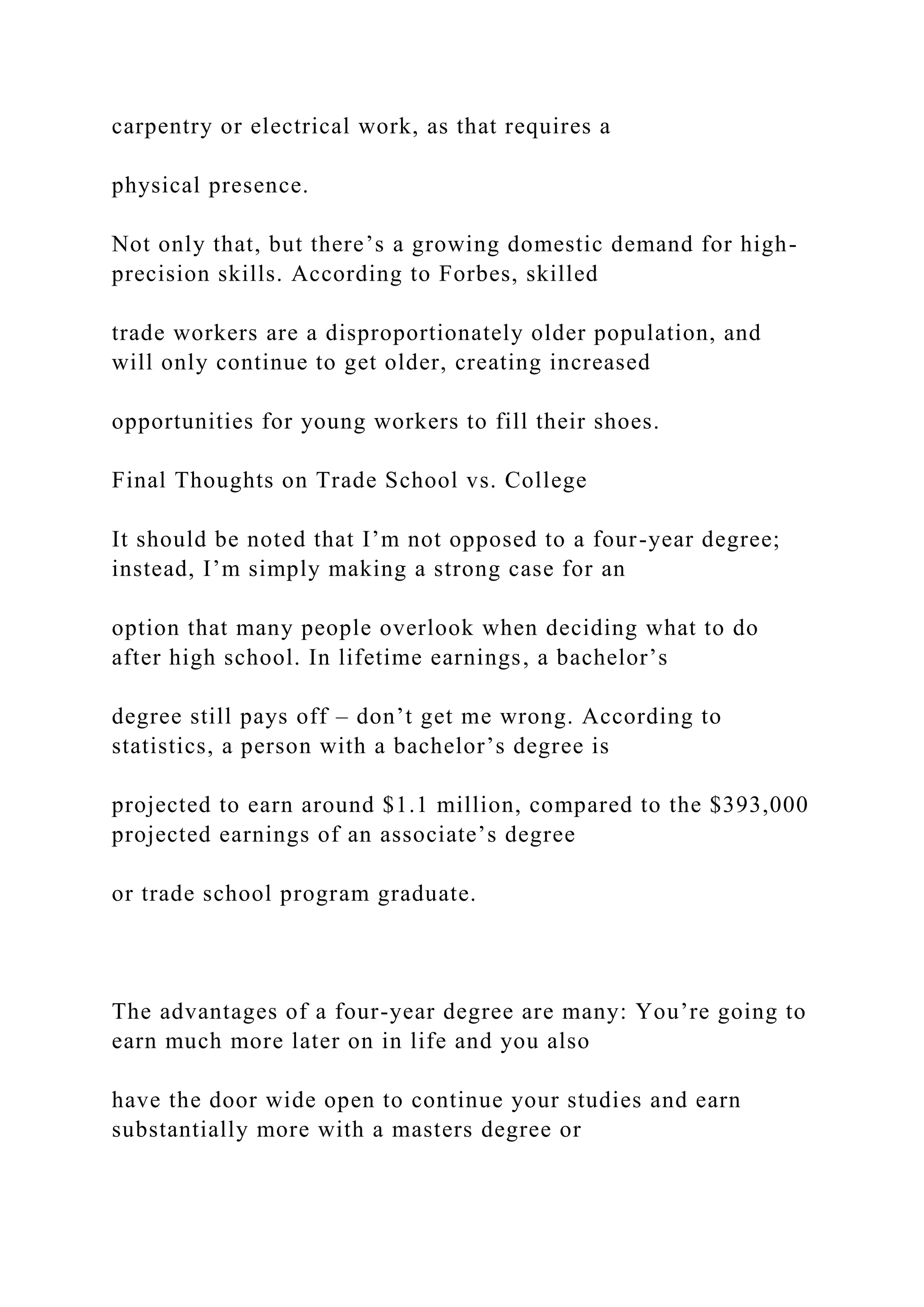 carpentry or electrical work, as that requires a
physical presence.
Not only that, but there’s a growing domestic demand for high-
precision skills. According to Forbes, skilled
trade workers are a disproportionately older population, and
will only continue to get older, creating increased
opportunities for young workers to fill their shoes.
Final Thoughts on Trade School vs. College
It should be noted that I’m not opposed to a four-year degree;
instead, I’m simply making a strong case for an
option that many people overlook when deciding what to do
after high school. In lifetime earnings, a bachelor’s
degree still pays off – don’t get me wrong. According to
statistics, a person with a bachelor’s degree is
projected to earn around $1.1 million, compared to the $393,000
projected earnings of an associate’s degree
or trade school program graduate.
The advantages of a four-year degree are many: You’re going to
earn much more later on in life and you also
have the door wide open to continue your studies and earn
substantially more with a masters degree or
 
