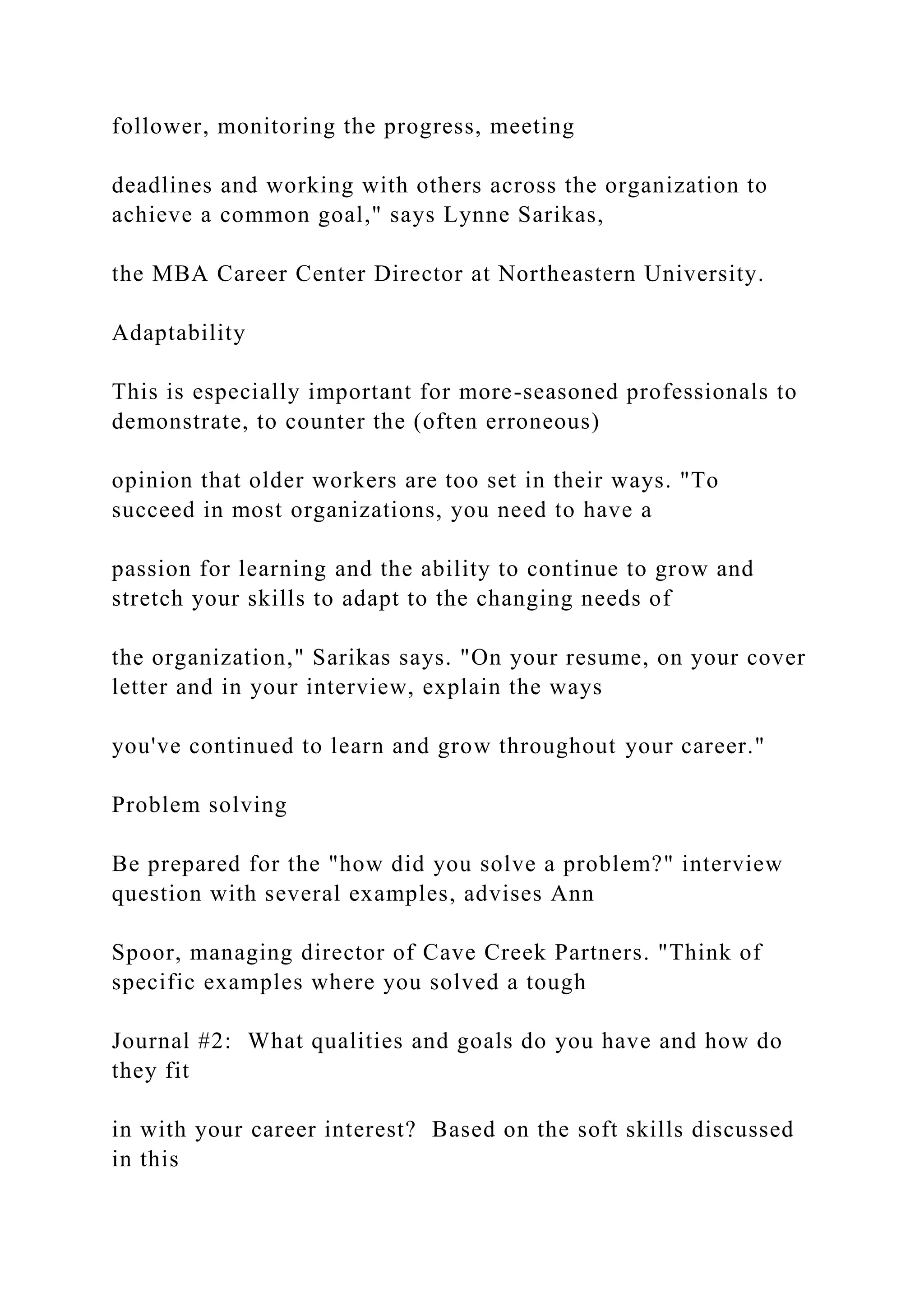 follower, monitoring the progress, meeting
deadlines and working with others across the organization to
achieve a common goal," says Lynne Sarikas,
the MBA Career Center Director at Northeastern University.
Adaptability
This is especially important for more-seasoned professionals to
demonstrate, to counter the (often erroneous)
opinion that older workers are too set in their ways. "To
succeed in most organizations, you need to have a
passion for learning and the ability to continue to grow and
stretch your skills to adapt to the changing needs of
the organization," Sarikas says. "On your resume, on your cover
letter and in your interview, explain the ways
you've continued to learn and grow throughout your career."
Problem solving
Be prepared for the "how did you solve a problem?" interview
question with several examples, advises Ann
Spoor, managing director of Cave Creek Partners. "Think of
specific examples where you solved a tough
Journal #2: What qualities and goals do you have and how do
they fit
in with your career interest? Based on the soft skills discussed
in this
 