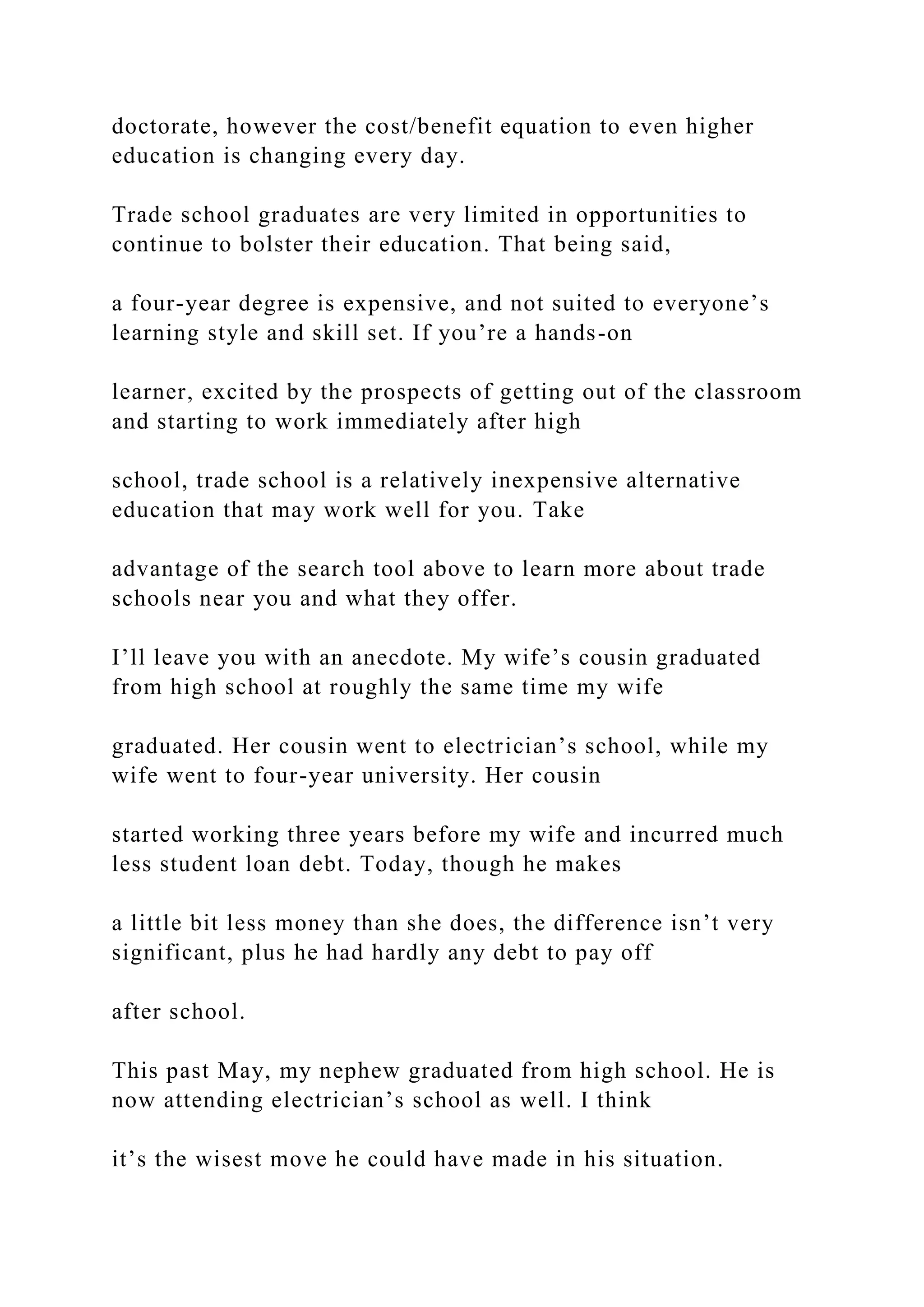 doctorate, however the cost/benefit equation to even higher
education is changing every day.
Trade school graduates are very limited in opportunities to
continue to bolster their education. That being said,
a four-year degree is expensive, and not suited to everyone’s
learning style and skill set. If you’re a hands-on
learner, excited by the prospects of getting out of the classroom
and starting to work immediately after high
school, trade school is a relatively inexpensive alternative
education that may work well for you. Take
advantage of the search tool above to learn more about trade
schools near you and what they offer.
I’ll leave you with an anecdote. My wife’s cousin graduated
from high school at roughly the same time my wife
graduated. Her cousin went to electrician’s school, while my
wife went to four-year university. Her cousin
started working three years before my wife and incurred much
less student loan debt. Today, though he makes
a little bit less money than she does, the difference isn’t very
significant, plus he had hardly any debt to pay off
after school.
This past May, my nephew graduated from high school. He is
now attending electrician’s school as well. I think
it’s the wisest move he could have made in his situation.
 