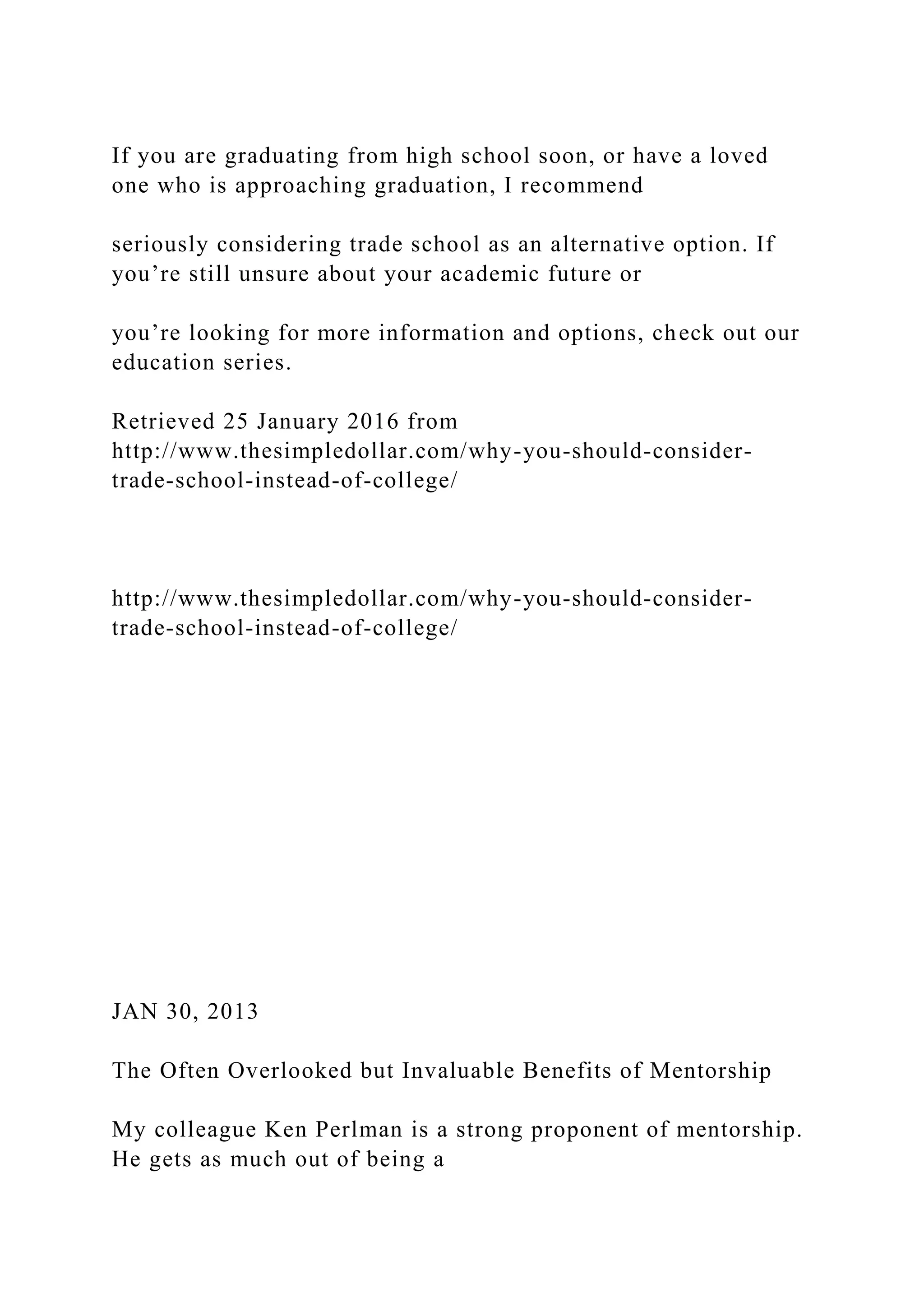 If you are graduating from high school soon, or have a loved
one who is approaching graduation, I recommend
seriously considering trade school as an alternative option. If
you’re still unsure about your academic future or
you’re looking for more information and options, check out our
education series.
Retrieved 25 January 2016 from
http://www.thesimpledollar.com/why-you-should-consider-
trade-school-instead-of-college/
http://www.thesimpledollar.com/why-you-should-consider-
trade-school-instead-of-college/
JAN 30, 2013
The Often Overlooked but Invaluable Benefits of Mentorship
My colleague Ken Perlman is a strong proponent of mentorship.
He gets as much out of being a
 