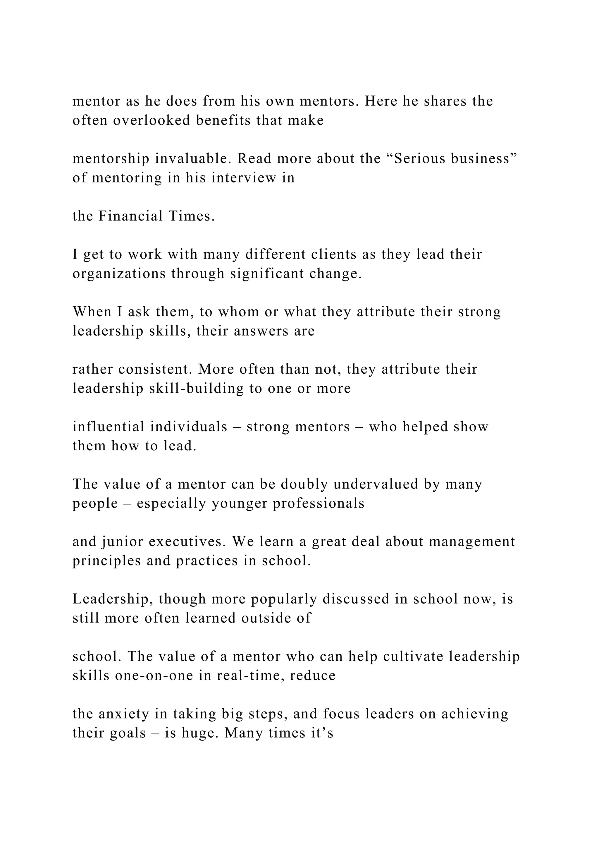 mentor as he does from his own mentors. Here he shares the
often overlooked benefits that make
mentorship invaluable. Read more about the “Serious business”
of mentoring in his interview in
the Financial Times.
I get to work with many different clients as they lead their
organizations through significant change.
When I ask them, to whom or what they attribute their strong
leadership skills, their answers are
rather consistent. More often than not, they attribute their
leadership skill-building to one or more
influential individuals – strong mentors – who helped show
them how to lead.
The value of a mentor can be doubly undervalued by many
people – especially younger professionals
and junior executives. We learn a great deal about management
principles and practices in school.
Leadership, though more popularly discussed in school now, is
still more often learned outside of
school. The value of a mentor who can help cultivate leadership
skills one-on-one in real-time, reduce
the anxiety in taking big steps, and focus leaders on achieving
their goals – is huge. Many times it’s
 