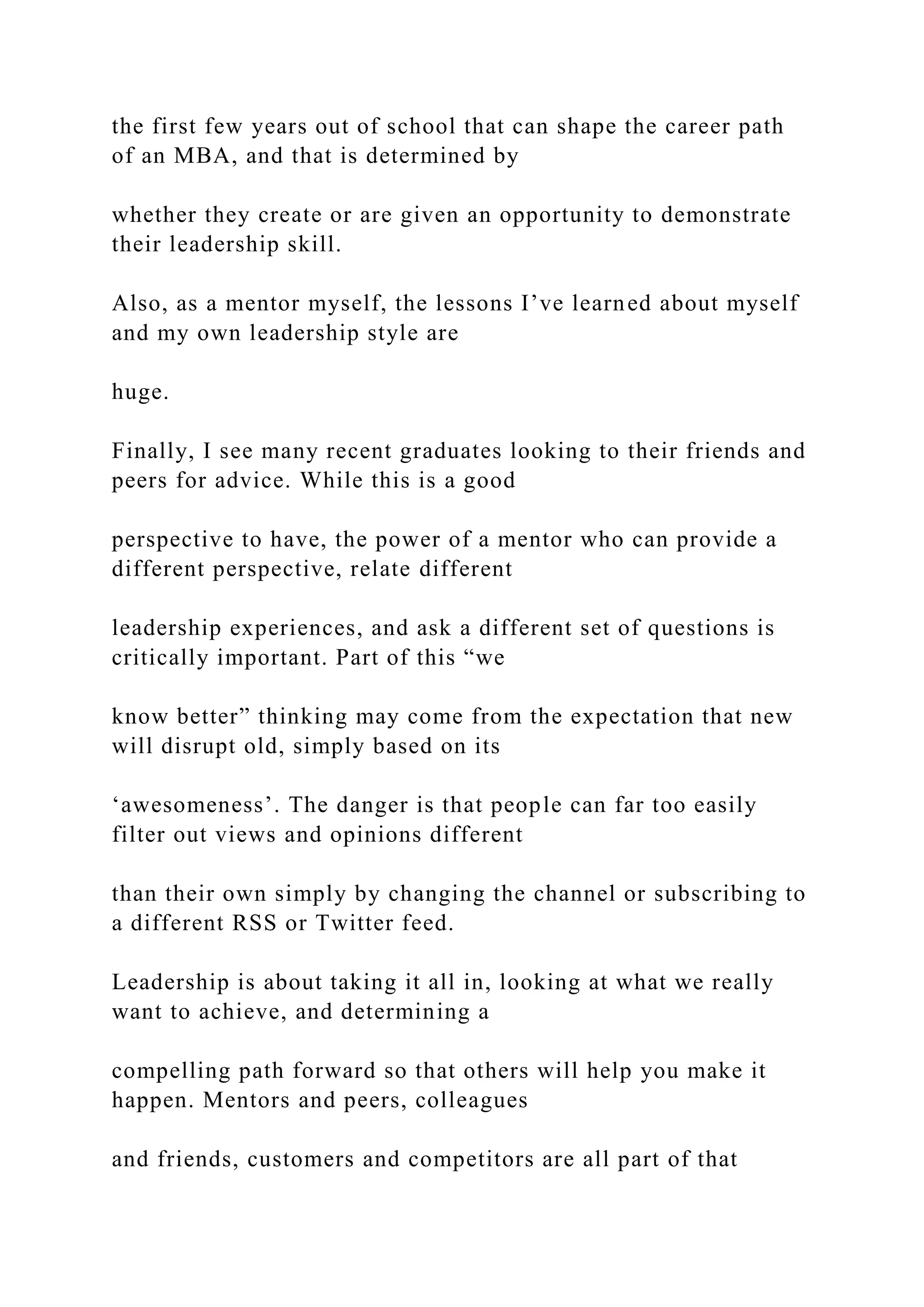 the first few years out of school that can shape the career path
of an MBA, and that is determined by
whether they create or are given an opportunity to demonstrate
their leadership skill.
Also, as a mentor myself, the lessons I’ve learned about myself
and my own leadership style are
huge.
Finally, I see many recent graduates looking to their friends and
peers for advice. While this is a good
perspective to have, the power of a mentor who can provide a
different perspective, relate different
leadership experiences, and ask a different set of questions is
critically important. Part of this “we
know better” thinking may come from the expectation that new
will disrupt old, simply based on its
‘awesomeness’. The danger is that people can far too easily
filter out views and opinions different
than their own simply by changing the channel or subscribing to
a different RSS or Twitter feed.
Leadership is about taking it all in, looking at what we really
want to achieve, and determining a
compelling path forward so that others will help you make it
happen. Mentors and peers, colleagues
and friends, customers and competitors are all part of that
 