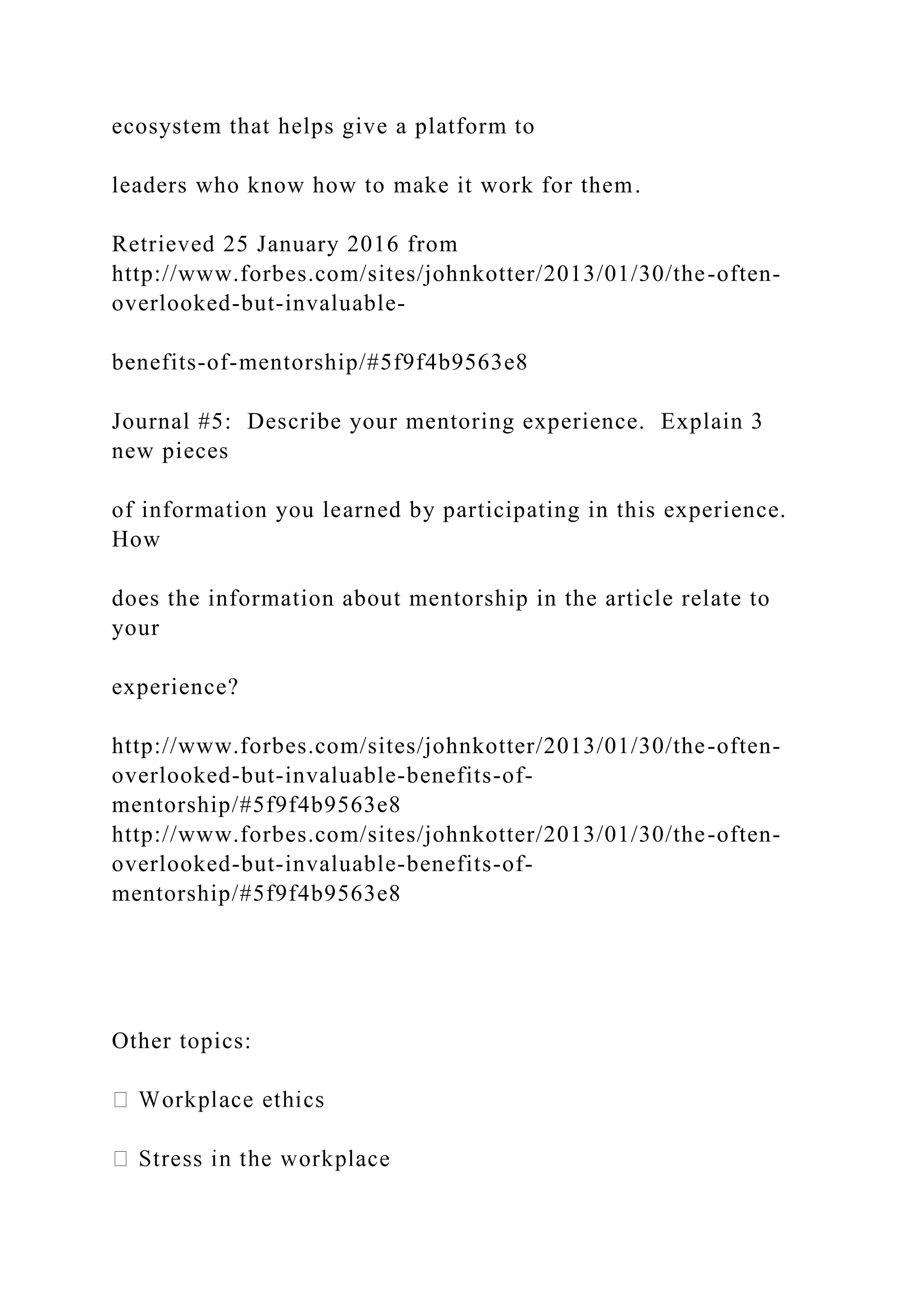 ecosystem that helps give a platform to
leaders who know how to make it work for them.
Retrieved 25 January 2016 from
http://www.forbes.com/sites/johnkotter/2013/01/30/the-often-
overlooked-but-invaluable-
benefits-of-mentorship/#5f9f4b9563e8
Journal #5: Describe your mentoring experience. Explain 3
new pieces
of information you learned by participating in this experience.
How
does the information about mentorship in the article relate to
your
experience?
http://www.forbes.com/sites/johnkotter/2013/01/30/the-often-
overlooked-but-invaluable-benefits-of-
mentorship/#5f9f4b9563e8
http://www.forbes.com/sites/johnkotter/2013/01/30/the-often-
overlooked-but-invaluable-benefits-of-
mentorship/#5f9f4b9563e8
Other topics:
 