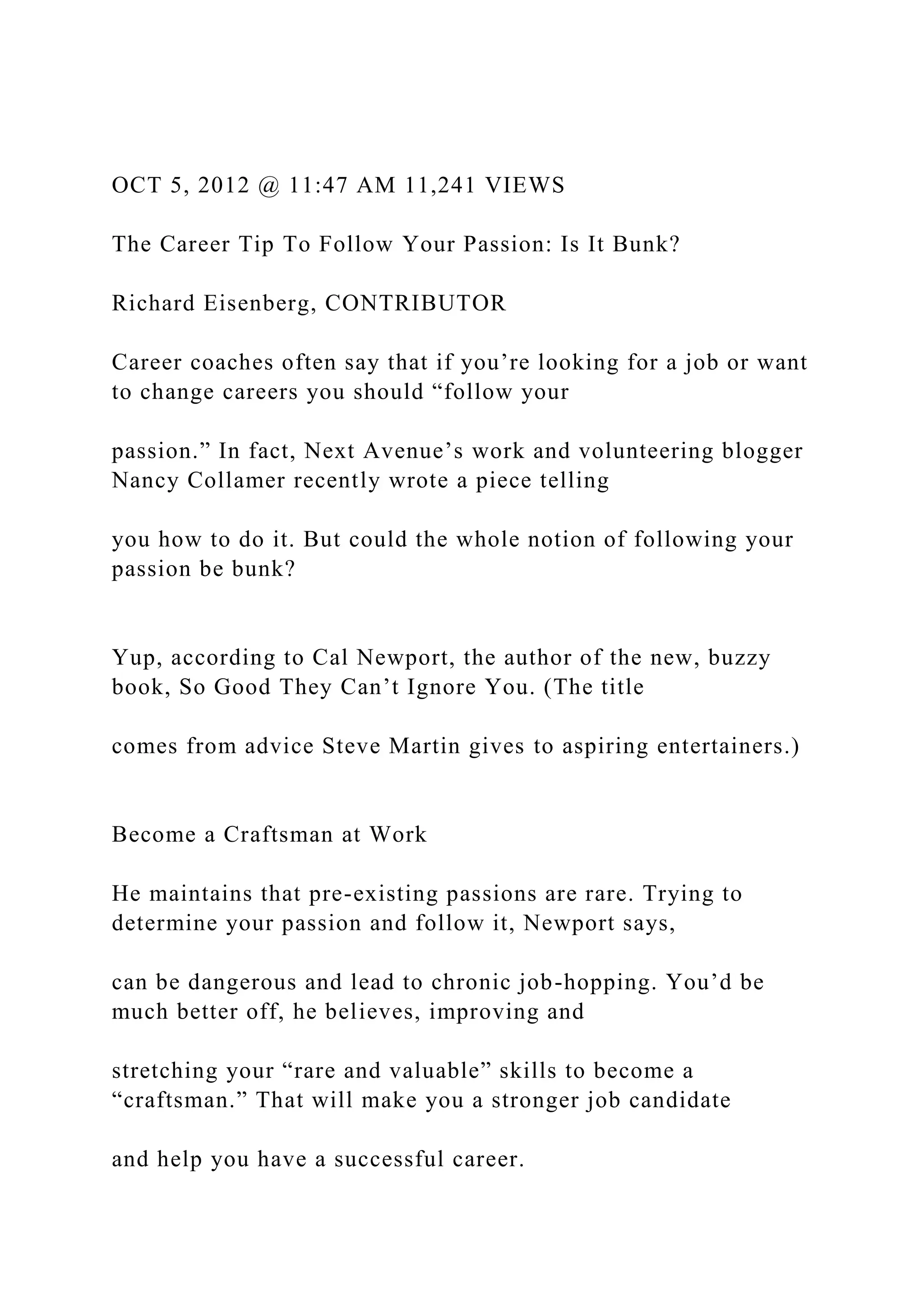 OCT 5, 2012 @ 11:47 AM 11,241 VIEWS
The Career Tip To Follow Your Passion: Is It Bunk?
Richard Eisenberg, CONTRIBUTOR
Career coaches often say that if you’re looking for a job or want
to change careers you should “follow your
passion.” In fact, Next Avenue’s work and volunteering blogger
Nancy Collamer recently wrote a piece telling
you how to do it. But could the whole notion of following your
passion be bunk?
Yup, according to Cal Newport, the author of the new, buzzy
book, So Good They Can’t Ignore You. (The title
comes from advice Steve Martin gives to aspiring entertainers.)
Become a Craftsman at Work
He maintains that pre-existing passions are rare. Trying to
determine your passion and follow it, Newport says,
can be dangerous and lead to chronic job-hopping. You’d be
much better off, he believes, improving and
stretching your “rare and valuable” skills to become a
“craftsman.” That will make you a stronger job candidate
and help you have a successful career.
 