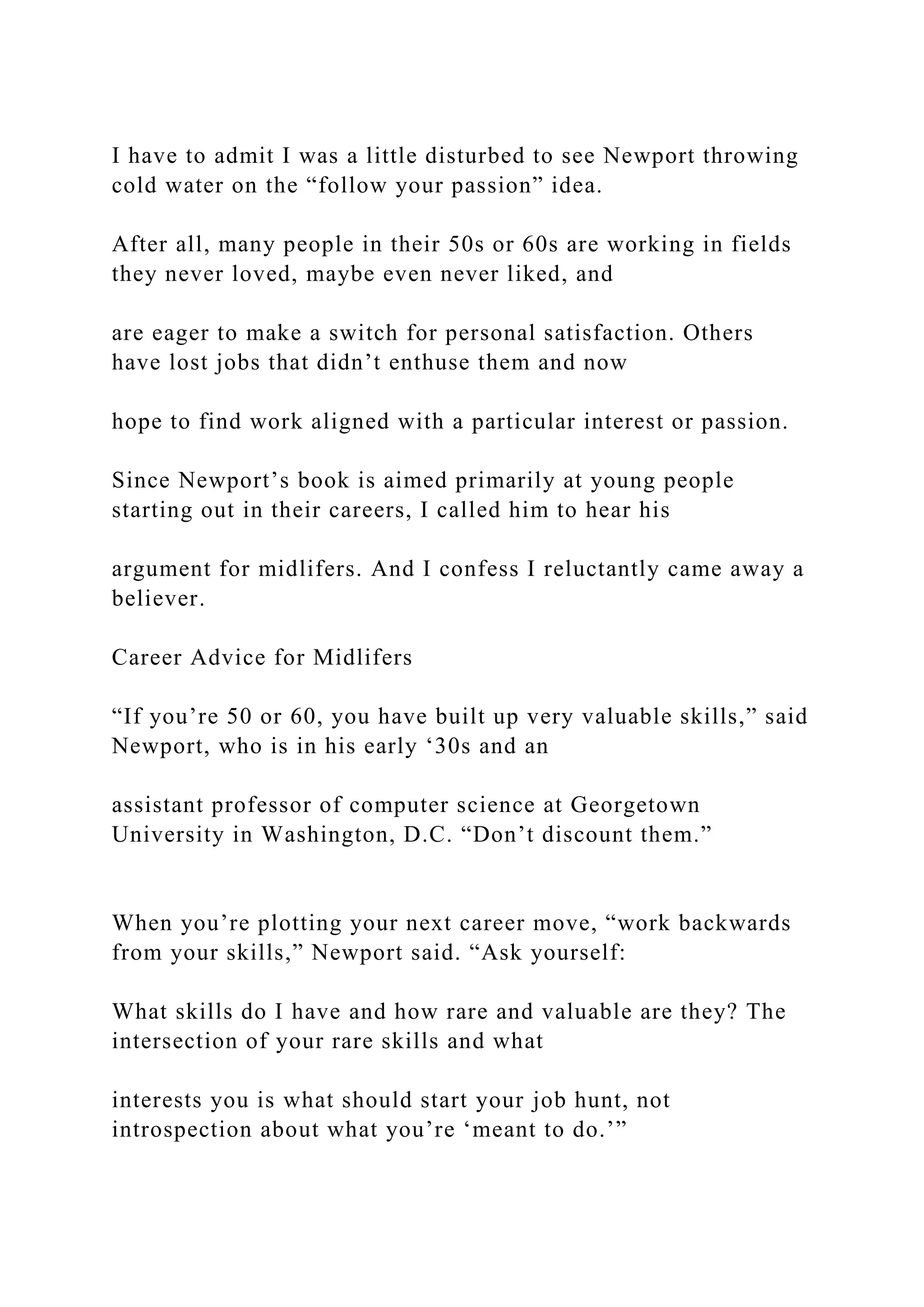 I have to admit I was a little disturbed to see Newport throwing
cold water on the “follow your passion” idea.
After all, many people in their 50s or 60s are working in fields
they never loved, maybe even never liked, and
are eager to make a switch for personal satisfaction. Others
have lost jobs that didn’t enthuse them and now
hope to find work aligned with a particular interest or passion.
Since Newport’s book is aimed primarily at young people
starting out in their careers, I called him to hear his
argument for midlifers. And I confess I reluctantly came away a
believer.
Career Advice for Midlifers
“If you’re 50 or 60, you have built up very valuable skills,” said
Newport, who is in his early ‘30s and an
assistant professor of computer science at Georgetown
University in Washington, D.C. “Don’t discount them.”
When you’re plotting your next career move, “work backwards
from your skills,” Newport said. “Ask yourself:
What skills do I have and how rare and valuable are they? The
intersection of your rare skills and what
interests you is what should start your job hunt, not
introspection about what you’re ‘meant to do.’”
 