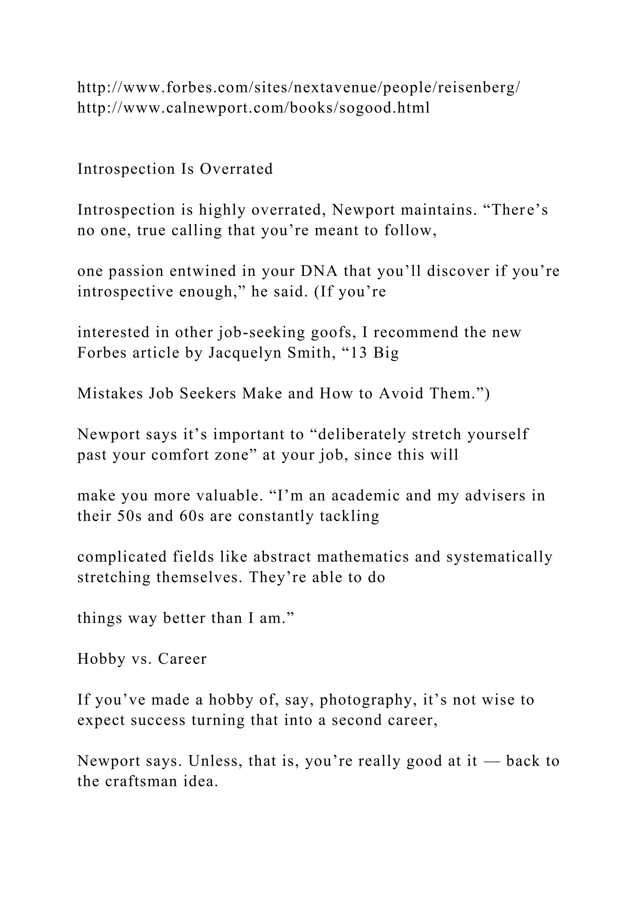 http://www.forbes.com/sites/nextavenue/people/reisenberg/
http://www.calnewport.com/books/sogood.html
Introspection Is Overrated
Introspection is highly overrated, Newport maintains. “There’s
no one, true calling that you’re meant to follow,
one passion entwined in your DNA that you’ll discover if you’re
introspective enough,” he said. (If you’re
interested in other job-seeking goofs, I recommend the new
Forbes article by Jacquelyn Smith, “13 Big
Mistakes Job Seekers Make and How to Avoid Them.”)
Newport says it’s important to “deliberately stretch yourself
past your comfort zone” at your job, since this will
make you more valuable. “I’m an academic and my advisers in
their 50s and 60s are constantly tackling
complicated fields like abstract mathematics and systematically
stretching themselves. They’re able to do
things way better than I am.”
Hobby vs. Career
If you’ve made a hobby of, say, photography, it’s not wise to
expect success turning that into a second career,
Newport says. Unless, that is, you’re really good at it — back to
the craftsman idea.
 