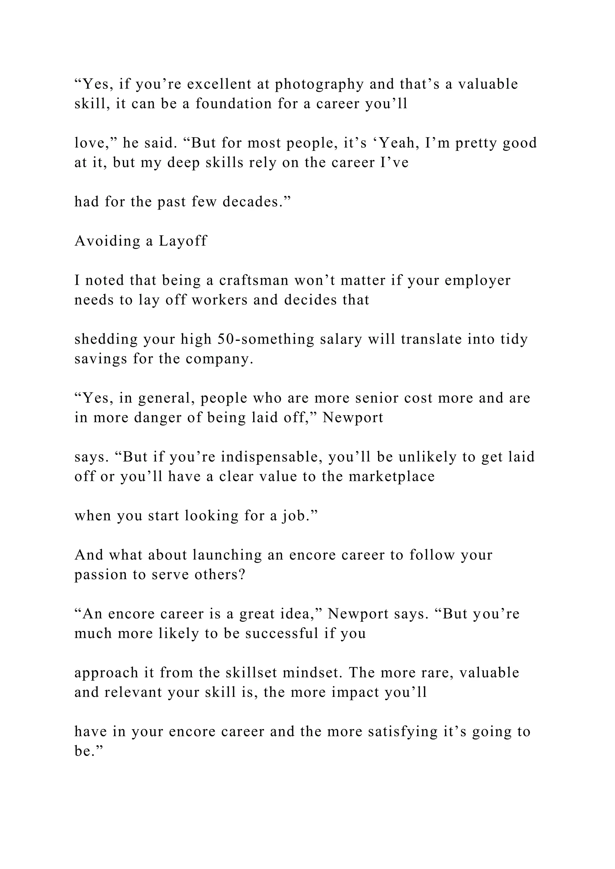“Yes, if you’re excellent at photography and that’s a valuable
skill, it can be a foundation for a career you’ll
love,” he said. “But for most people, it’s ‘Yeah, I’m pretty good
at it, but my deep skills rely on the career I’ve
had for the past few decades.”
Avoiding a Layoff
I noted that being a craftsman won’t matter if your employer
needs to lay off workers and decides that
shedding your high 50-something salary will translate into tidy
savings for the company.
“Yes, in general, people who are more senior cost more and are
in more danger of being laid off,” Newport
says. “But if you’re indispensable, you’ll be unlikely to get laid
off or you’ll have a clear value to the marketplace
when you start looking for a job.”
And what about launching an encore career to follow your
passion to serve others?
“An encore career is a great idea,” Newport says. “But you’re
much more likely to be successful if you
approach it from the skillset mindset. The more rare, valuable
and relevant your skill is, the more impact you’ll
have in your encore career and the more satisfying it’s going to
be.”
 