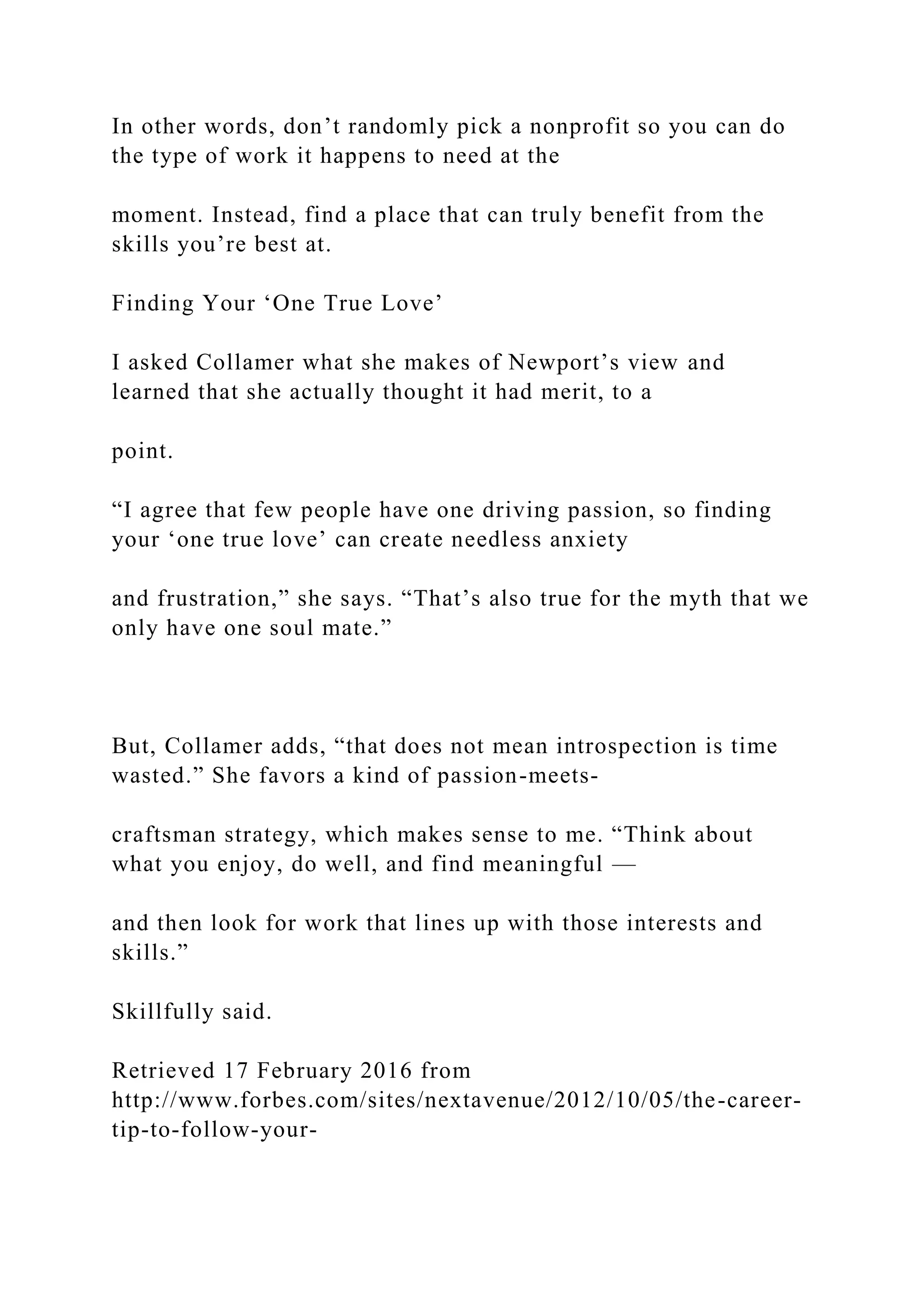 In other words, don’t randomly pick a nonprofit so you can do
the type of work it happens to need at the
moment. Instead, find a place that can truly benefit from the
skills you’re best at.
Finding Your ‘One True Love’
I asked Collamer what she makes of Newport’s view and
learned that she actually thought it had merit, to a
point.
“I agree that few people have one driving passion, so finding
your ‘one true love’ can create needless anxiety
and frustration,” she says. “That’s also true for the myth that we
only have one soul mate.”
But, Collamer adds, “that does not mean introspection is time
wasted.” She favors a kind of passion-meets-
craftsman strategy, which makes sense to me. “Think about
what you enjoy, do well, and find meaningful —
and then look for work that lines up with those interests and
skills.”
Skillfully said.
Retrieved 17 February 2016 from
http://www.forbes.com/sites/nextavenue/2012/10/05/the-career-
tip-to-follow-your-
 