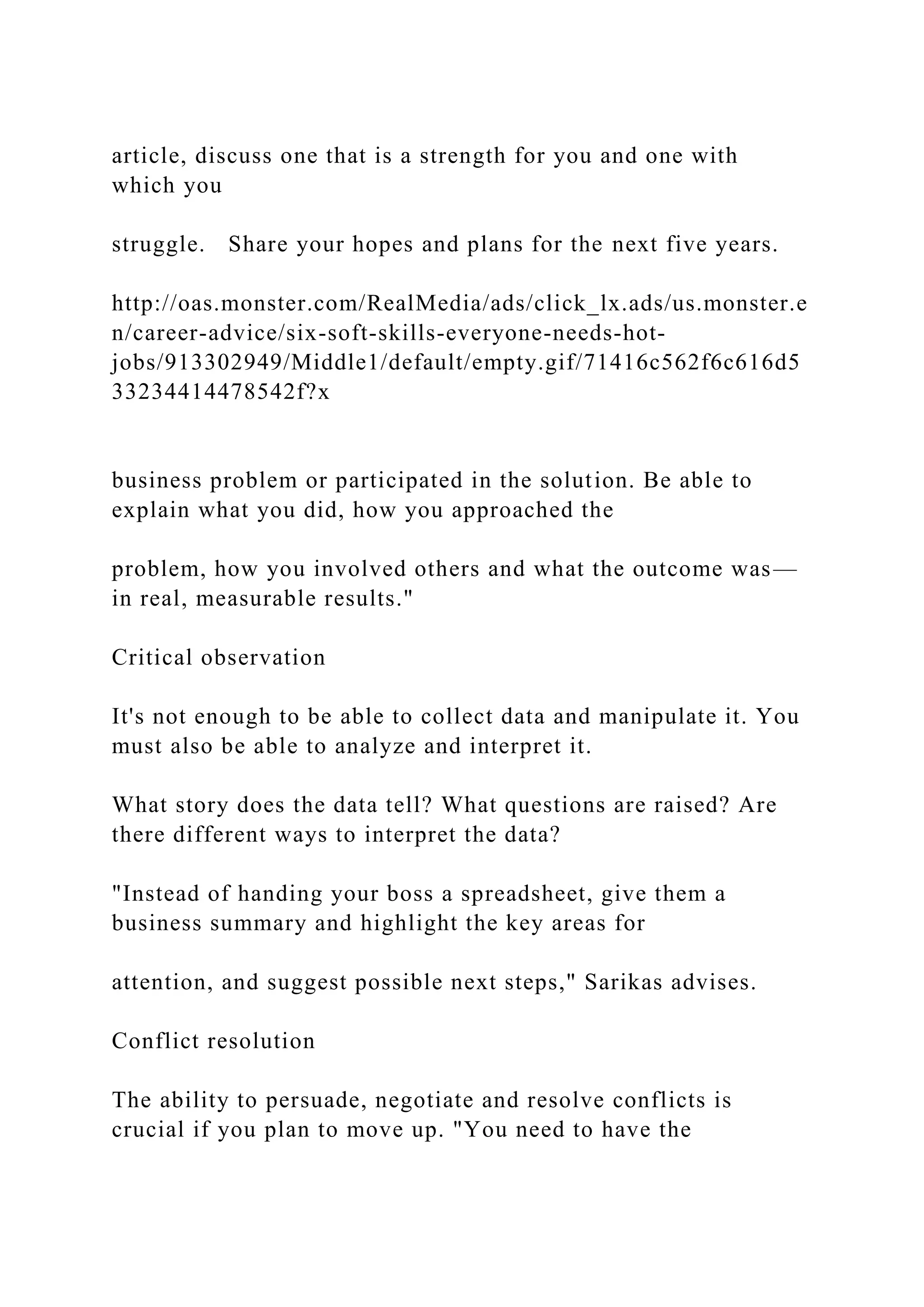 article, discuss one that is a strength for you and one with
which you
struggle. Share your hopes and plans for the next five years.
http://oas.monster.com/RealMedia/ads/click_lx.ads/us.monster.e
n/career-advice/six-soft-skills-everyone-needs-hot-
jobs/913302949/Middle1/default/empty.gif/71416c562f6c616d5
33234414478542f?x
business problem or participated in the solution. Be able to
explain what you did, how you approached the
problem, how you involved others and what the outcome was—
in real, measurable results."
Critical observation
It's not enough to be able to collect data and manipulate it. You
must also be able to analyze and interpret it.
What story does the data tell? What questions are raised? Are
there different ways to interpret the data?
"Instead of handing your boss a spreadsheet, give them a
business summary and highlight the key areas for
attention, and suggest possible next steps," Sarikas advises.
Conflict resolution
The ability to persuade, negotiate and resolve conflicts is
crucial if you plan to move up. "You need to have the
 