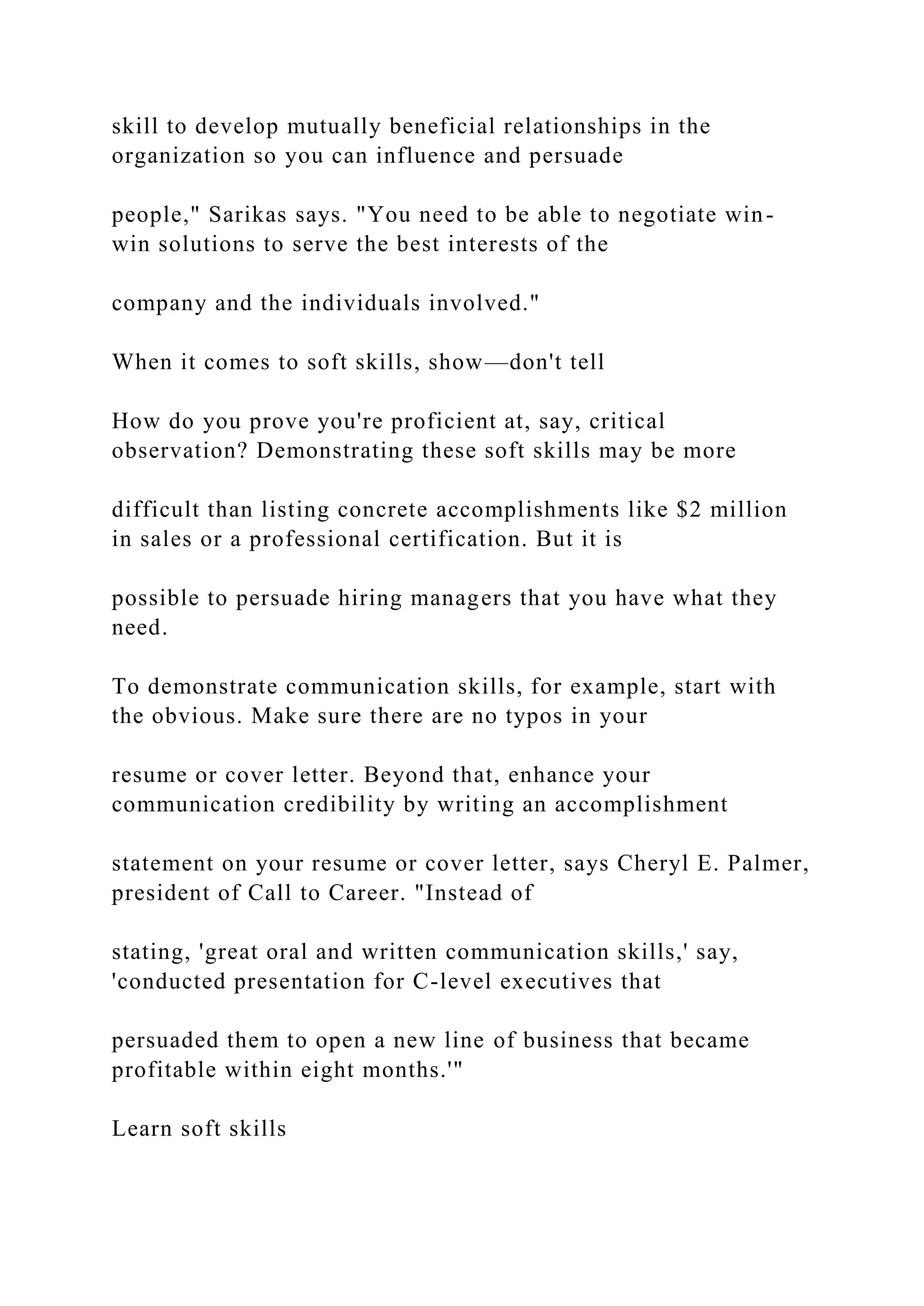 skill to develop mutually beneficial relationships in the
organization so you can influence and persuade
people," Sarikas says. "You need to be able to negotiate win-
win solutions to serve the best interests of the
company and the individuals involved."
When it comes to soft skills, show—don't tell
How do you prove you're proficient at, say, critical
observation? Demonstrating these soft skills may be more
difficult than listing concrete accomplishments like $2 million
in sales or a professional certification. But it is
possible to persuade hiring managers that you have what they
need.
To demonstrate communication skills, for example, start with
the obvious. Make sure there are no typos in your
resume or cover letter. Beyond that, enhance your
communication credibility by writing an accomplishment
statement on your resume or cover letter, says Cheryl E. Palmer,
president of Call to Career. "Instead of
stating, 'great oral and written communication skills,' say,
'conducted presentation for C-level executives that
persuaded them to open a new line of business that became
profitable within eight months.'"
Learn soft skills
 