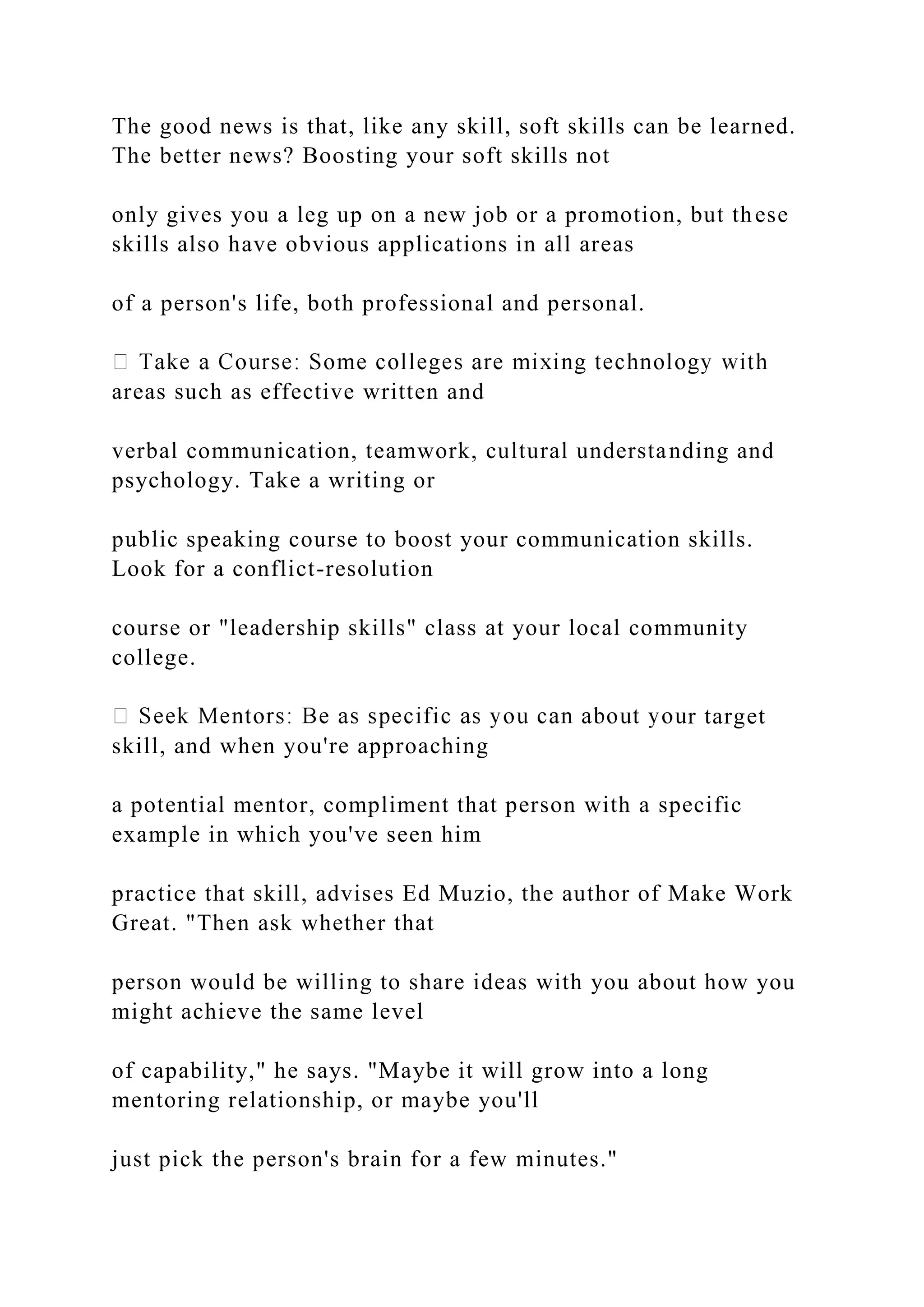 The good news is that, like any skill, soft skills can be learned.
The better news? Boosting your soft skills not
only gives you a leg up on a new job or a promotion, but these
skills also have obvious applications in all areas
of a person's life, both professional and personal.
areas such as effective written and
verbal communication, teamwork, cultural understanding and
psychology. Take a writing or
public speaking course to boost your communication skills.
Look for a conflict-resolution
course or "leadership skills" class at your local community
college.
r target
skill, and when you're approaching
a potential mentor, compliment that person with a specific
example in which you've seen him
practice that skill, advises Ed Muzio, the author of Make Work
Great. "Then ask whether that
person would be willing to share ideas with you about how you
might achieve the same level
of capability," he says. "Maybe it will grow into a long
mentoring relationship, or maybe you'll
just pick the person's brain for a few minutes."
 