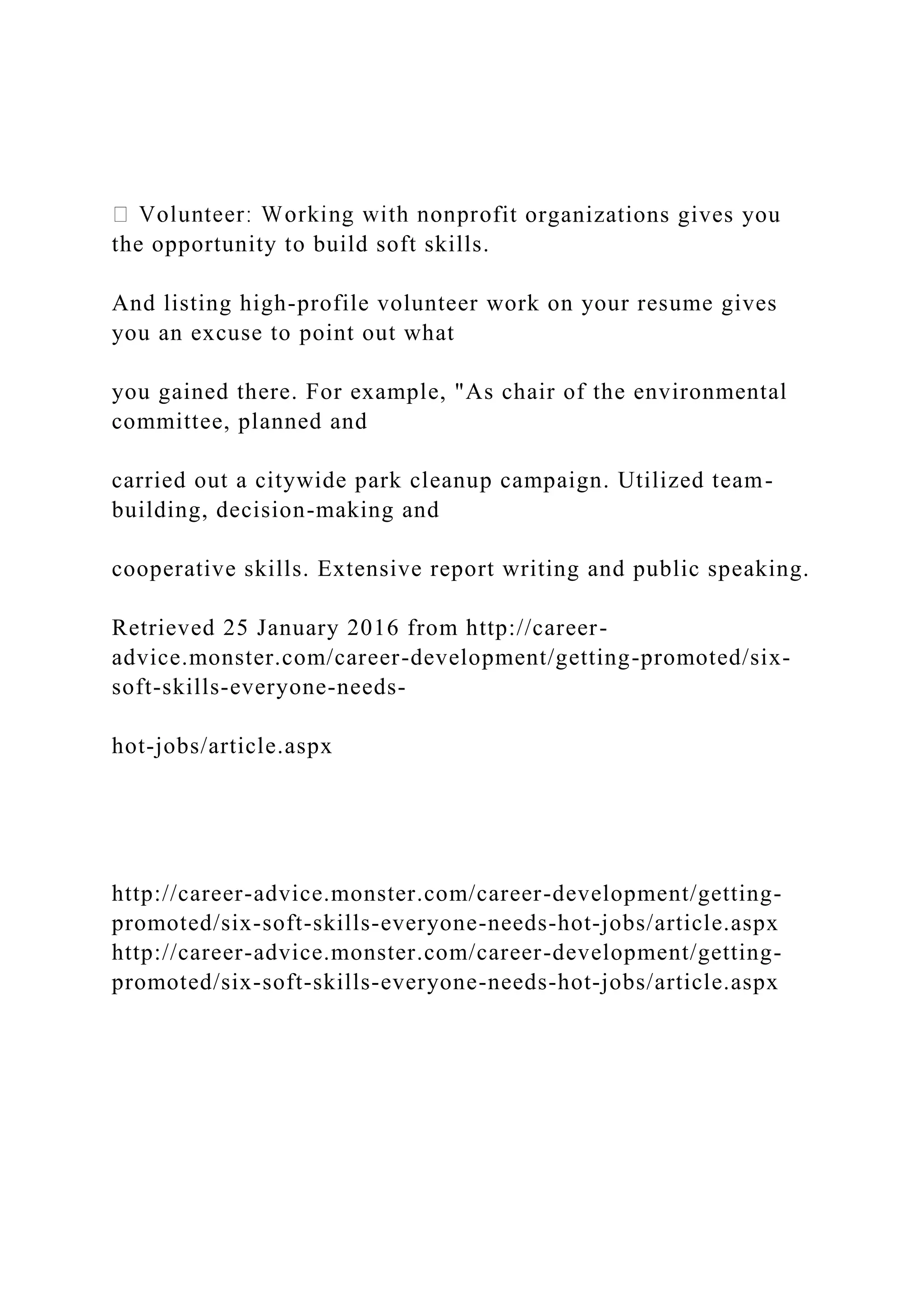 fit organizations gives you
the opportunity to build soft skills.
And listing high-profile volunteer work on your resume gives
you an excuse to point out what
you gained there. For example, "As chair of the environmental
committee, planned and
carried out a citywide park cleanup campaign. Utilized team-
building, decision-making and
cooperative skills. Extensive report writing and public speaking.
Retrieved 25 January 2016 from http://career-
advice.monster.com/career-development/getting-promoted/six-
soft-skills-everyone-needs-
hot-jobs/article.aspx
http://career-advice.monster.com/career-development/getting-
promoted/six-soft-skills-everyone-needs-hot-jobs/article.aspx
http://career-advice.monster.com/career-development/getting-
promoted/six-soft-skills-everyone-needs-hot-jobs/article.aspx
 