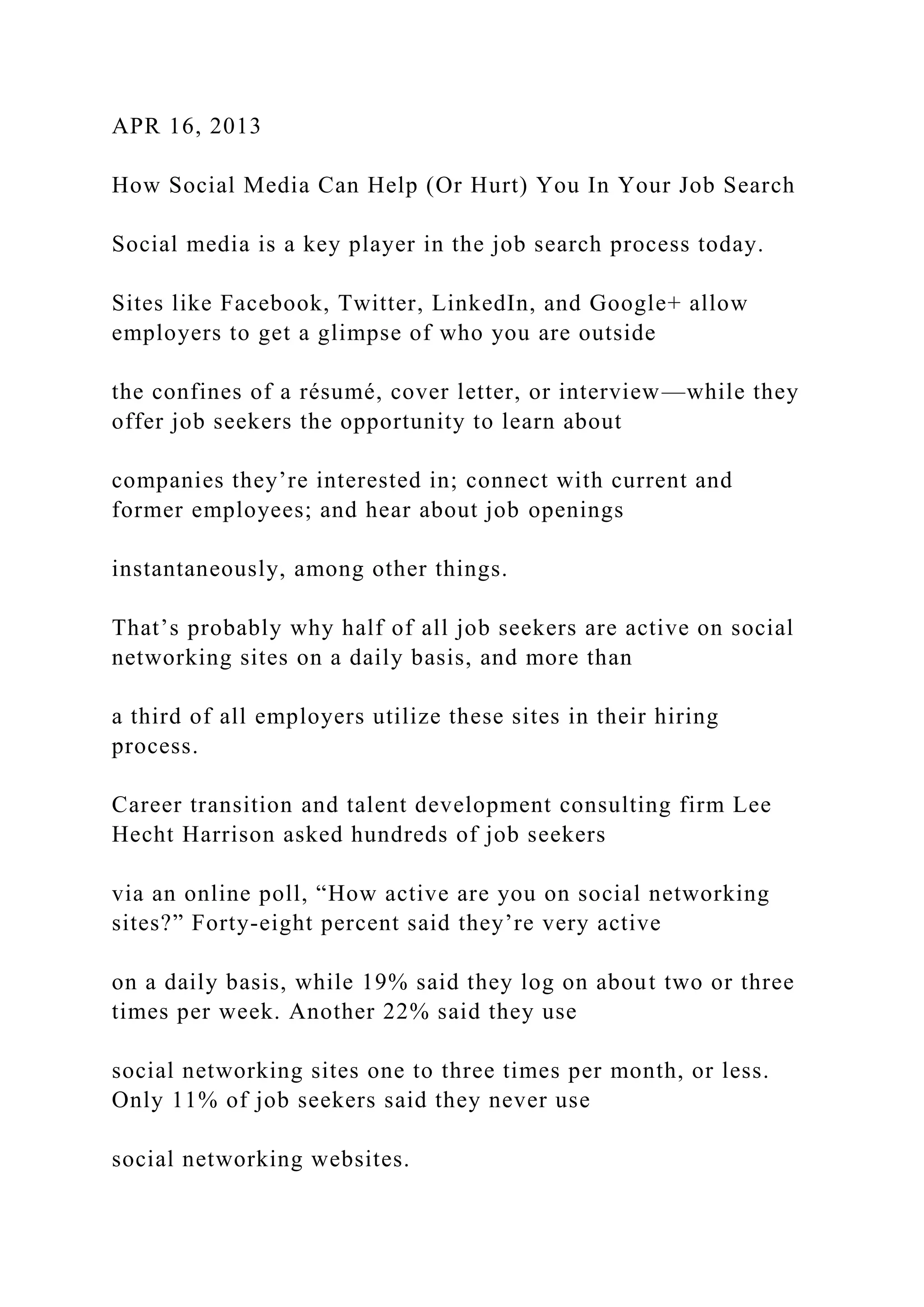 APR 16, 2013
How Social Media Can Help (Or Hurt) You In Your Job Search
Social media is a key player in the job search process today.
Sites like Facebook, Twitter, LinkedIn, and Google+ allow
employers to get a glimpse of who you are outside
the confines of a résumé, cover letter, or interview—while they
offer job seekers the opportunity to learn about
companies they’re interested in; connect with current and
former employees; and hear about job openings
instantaneously, among other things.
That’s probably why half of all job seekers are active on social
networking sites on a daily basis, and more than
a third of all employers utilize these sites in their hiring
process.
Career transition and talent development consulting firm Lee
Hecht Harrison asked hundreds of job seekers
via an online poll, “How active are you on social networking
sites?” Forty-eight percent said they’re very active
on a daily basis, while 19% said they log on about two or three
times per week. Another 22% said they use
social networking sites one to three times per month, or less.
Only 11% of job seekers said they never use
social networking websites.
 