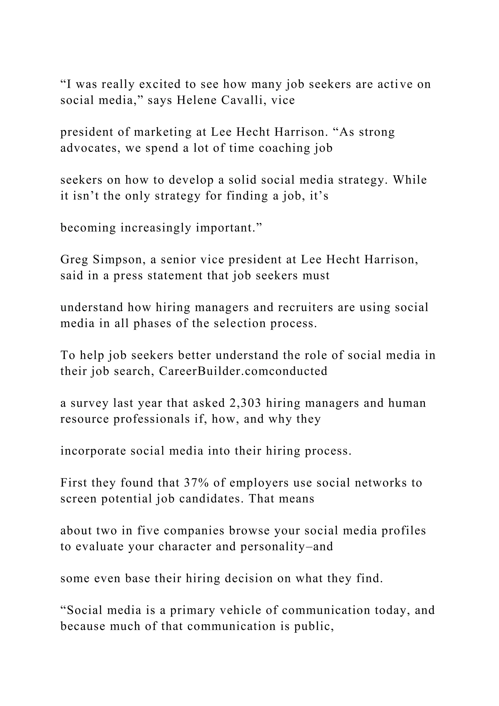 “I was really excited to see how many job seekers are active on
social media,” says Helene Cavalli, vice
president of marketing at Lee Hecht Harrison. “As strong
advocates, we spend a lot of time coaching job
seekers on how to develop a solid social media strategy. While
it isn’t the only strategy for finding a job, it’s
becoming increasingly important.”
Greg Simpson, a senior vice president at Lee Hecht Harrison,
said in a press statement that job seekers must
understand how hiring managers and recruiters are using social
media in all phases of the selection process.
To help job seekers better understand the role of social media in
their job search, CareerBuilder.comconducted
a survey last year that asked 2,303 hiring managers and human
resource professionals if, how, and why they
incorporate social media into their hiring process.
First they found that 37% of employers use social networks to
screen potential job candidates. That means
about two in five companies browse your social media profiles
to evaluate your character and personality–and
some even base their hiring decision on what they find.
“Social media is a primary vehicle of communication today, and
because much of that communication is public,
 