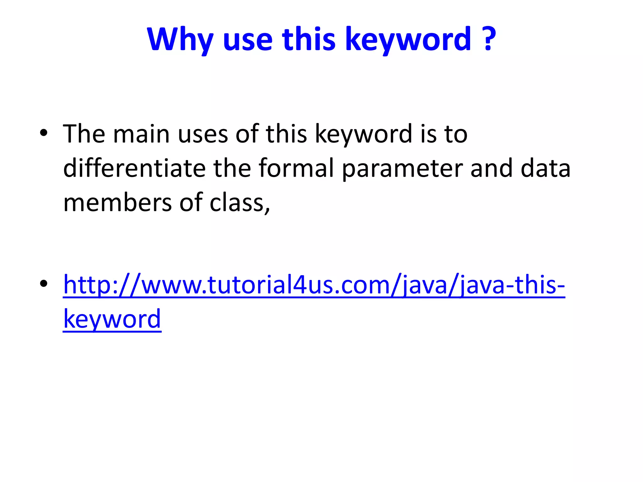 Why use this keyword ?
• The main uses of this keyword is to
differentiate the formal parameter and data
members of class,
• http://www.tutorial4us.com/java/java-this-
keyword
 