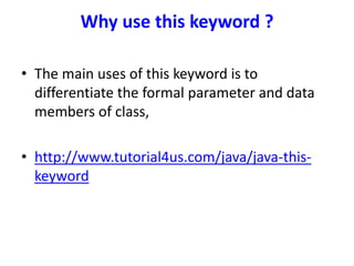 Why use this keyword ?
• The main uses of this keyword is to
differentiate the formal parameter and data
members of class,
• http://www.tutorial4us.com/java/java-this-
keyword
 