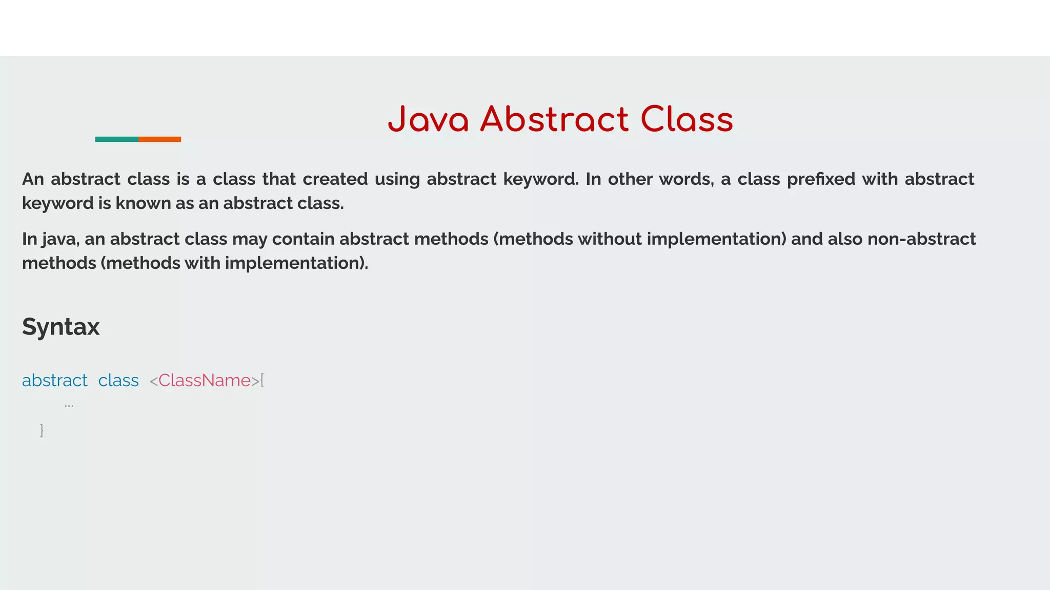 Java Abstract Class
An abstract class is a class that created using abstract keyword. In other words, a class preﬁxed with abstract
keyword is known as an abstract class.
In java, an abstract class may contain abstract methods (methods without implementation) and also non-abstract
methods (methods with implementation).
Syntax
abstract class <ClassName>{
...
}
 