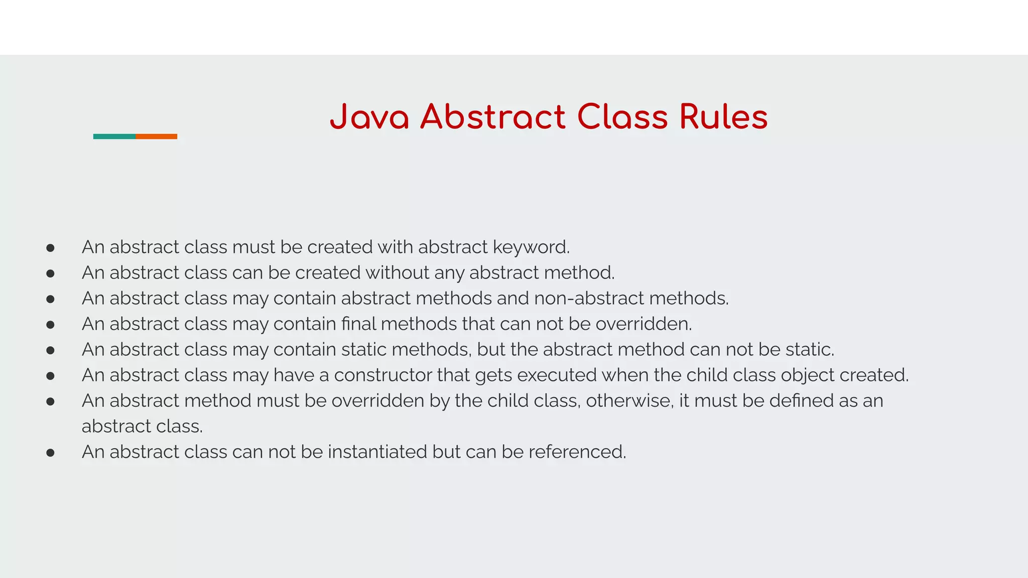Java Abstract Class Rules
● An abstract class must be created with abstract keyword.
● An abstract class can be created without any abstract method.
● An abstract class may contain abstract methods and non-abstract methods.
● An abstract class may contain ﬁnal methods that can not be overridden.
● An abstract class may contain static methods, but the abstract method can not be static.
● An abstract class may have a constructor that gets executed when the child class object created.
● An abstract method must be overridden by the child class, otherwise, it must be deﬁned as an
abstract class.
● An abstract class can not be instantiated but can be referenced.
 