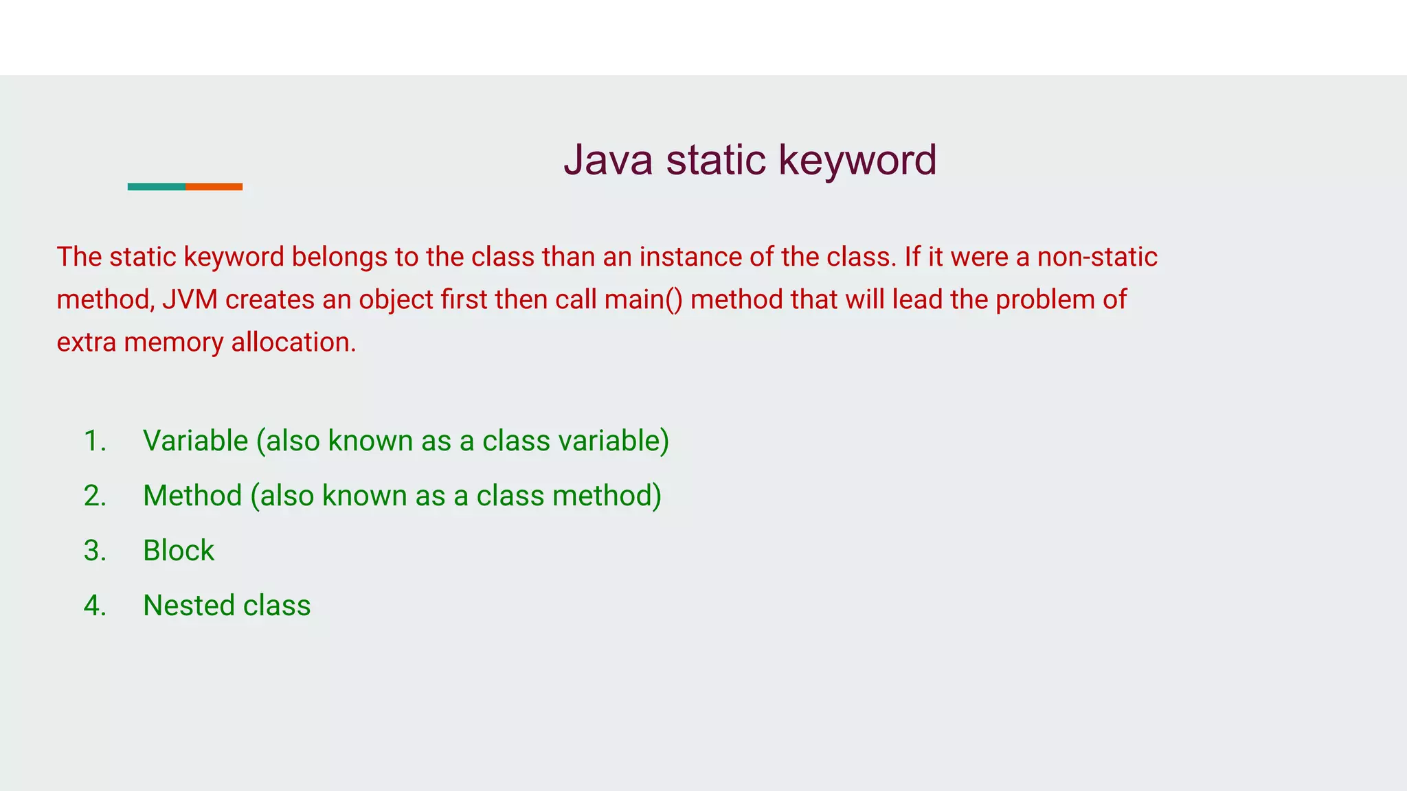Java static keyword
1. Variable (also known as a class variable)
2. Method (also known as a class method)
3. Block
4. Nested class
The static keyword belongs to the class than an instance of the class. If it were a non-static
method, JVM creates an object ﬁrst then call main() method that will lead the problem of
extra memory allocation.
 