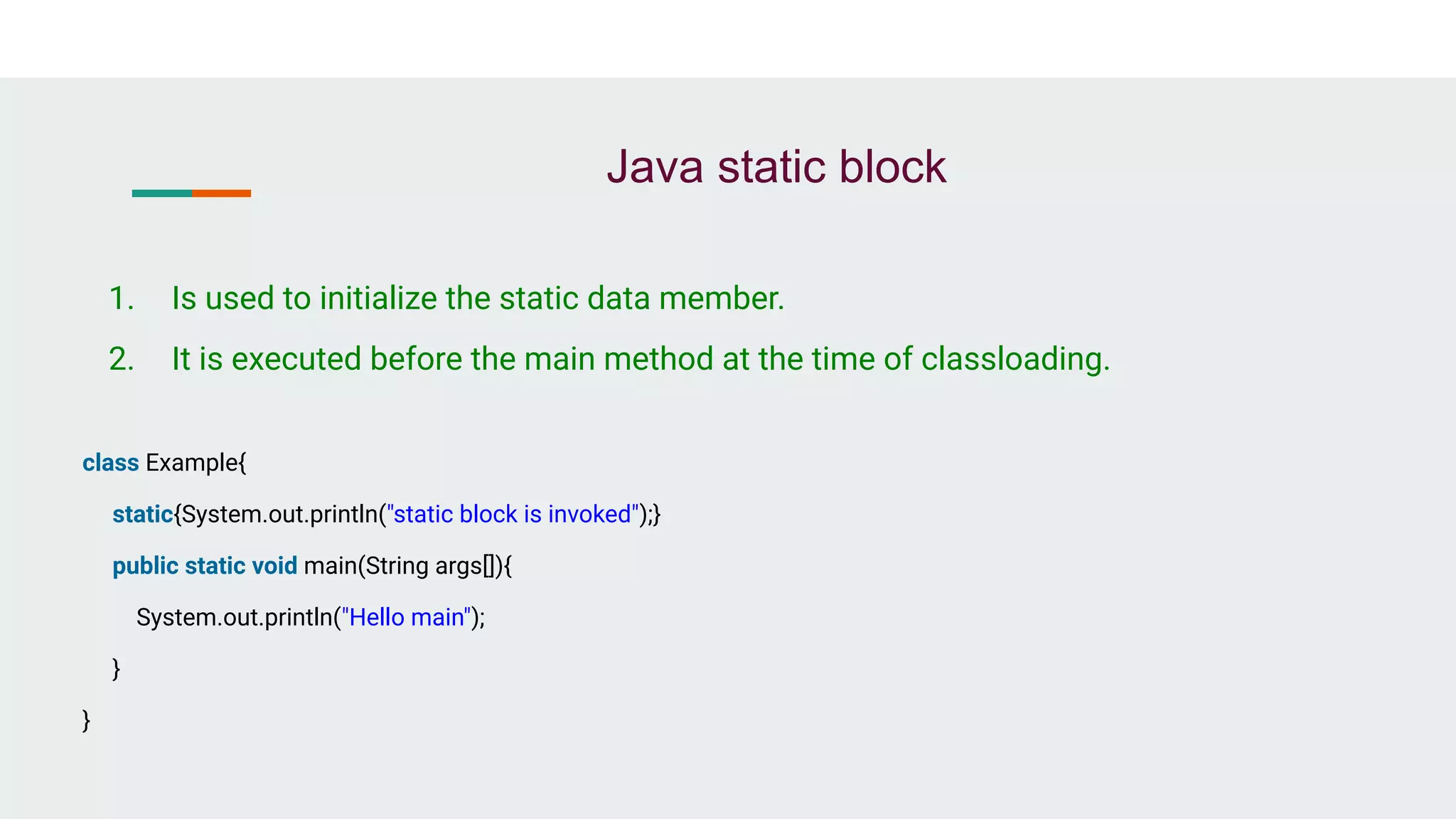 Java static block
1. Is used to initialize the static data member.
2. It is executed before the main method at the time of classloading.
class Example{
static{System.out.println("static block is invoked");}
public static void main(String args[]){
System.out.println("Hello main");
}
}
 