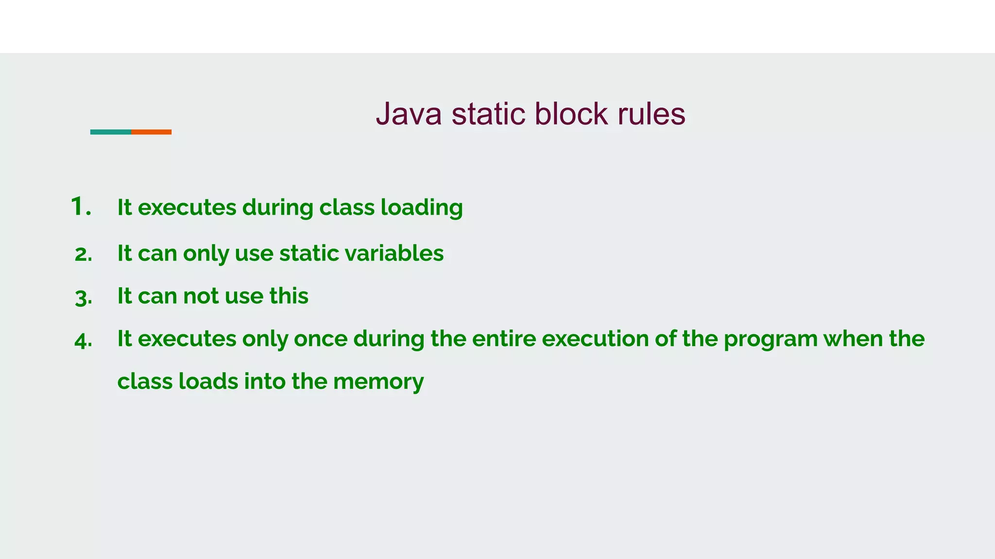 Java static block rules
1. It executes during class loading
2. It can only use static variables
3. It can not use this
4. It executes only once during the entire execution of the program when the
class loads into the memory
 