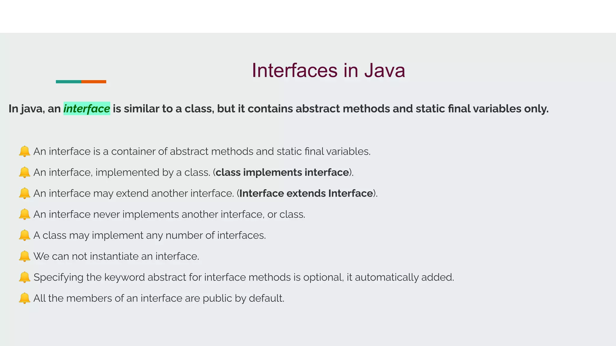 Interfaces in Java
In java, an interface is similar to a class, but it contains abstract methods and static ﬁnal variables only.
🔔 An interface is a container of abstract methods and static ﬁnal variables.
🔔 An interface, implemented by a class. (class implements interface).
🔔 An interface may extend another interface. (Interface extends Interface).
🔔 An interface never implements another interface, or class.
🔔 A class may implement any number of interfaces.
🔔 We can not instantiate an interface.
🔔 Specifying the keyword abstract for interface methods is optional, it automatically added.
🔔 All the members of an interface are public by default.
 