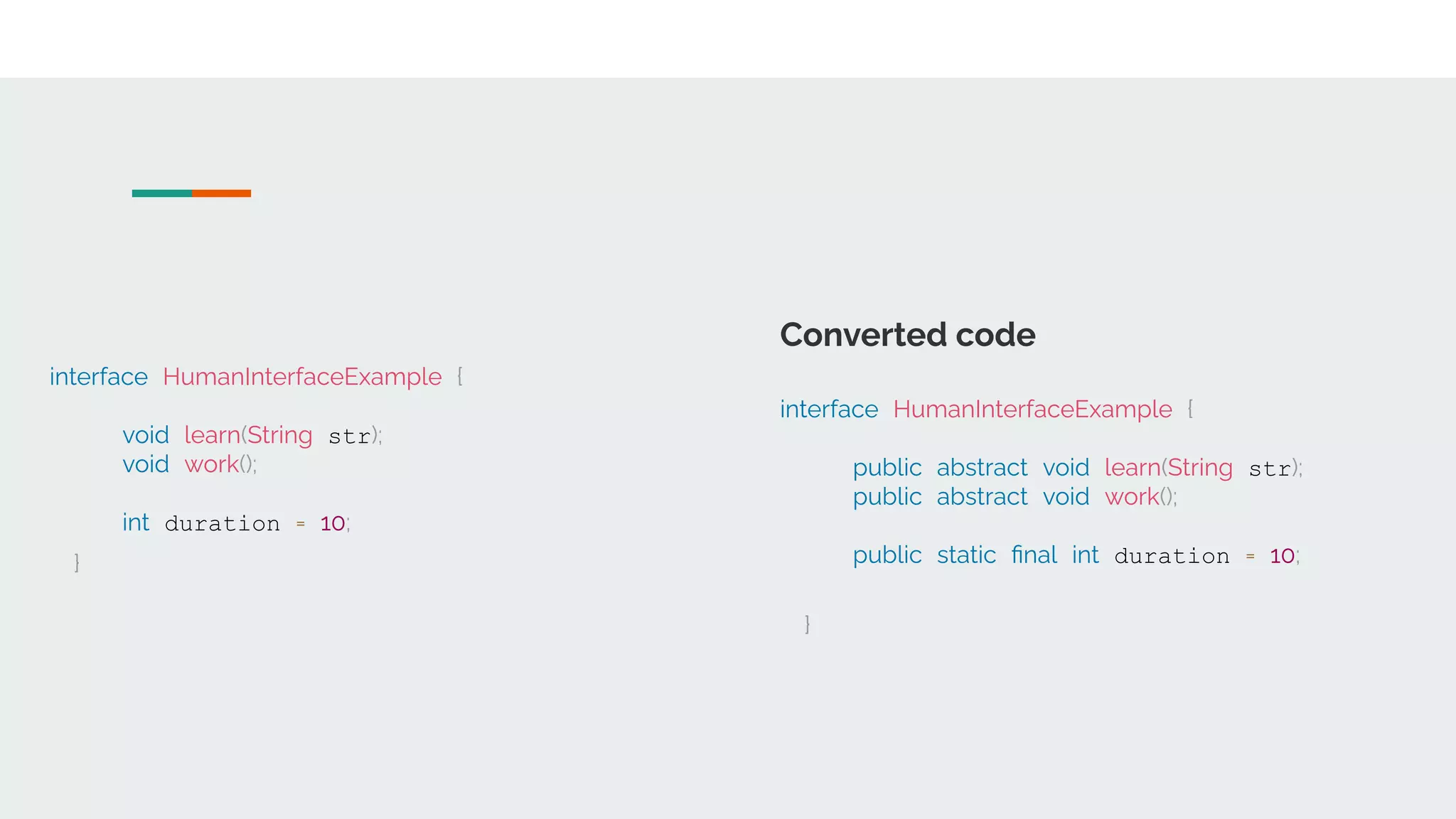 interface HumanInterfaceExample {
void learn(String str);
void work();
int duration = 10;
}
Converted code
interface HumanInterfaceExample {
public abstract void learn(String str);
public abstract void work();
public static ﬁnal int duration = 10;
}
 