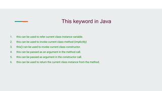 This keyword in Java
1. this can be used to refer current class instance variable.
2. this can be used to invoke current class method (implicitly)
3. this() can be used to invoke current class constructor.
4. this can be passed as an argument in the method call.
5. this can be passed as argument in the constructor call.
6. this can be used to return the current class instance from the method.
 