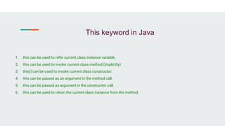 This keyword in Java
1. this can be used to refer current class instance variable.
2. this can be used to invoke current class method (implicitly)
3. this() can be used to invoke current class constructor.
4. this can be passed as an argument in the method call.
5. this can be passed as argument in the constructor call.
6. this can be used to return the current class instance from the method.
 
