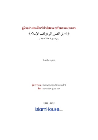 คูมืออยางยอเพื่อเขาใจอิสลาม พรอมภาพประกอบ
     ﴾‫ﻞ اﻤﻟﺼﻮر اﻤﻟﻮﺟﺰ ﻟﻔﻬﻢ اﻹﺳﻼم‬                     ‫﴿ا‬
                [  ไทย – Thai – ‫  ] ﺗﺎﻳﻼﻧﺪي‬



                              
                              

                     อิบรอฮีม อบู หัรบฺ
                              
                              



        ผูตรวจทาน : ทีมงานภาษาไทยเว็บอิสลามเฮาส
               ที่มา : www.islam-guide.com 
                              


                      2011 ‐ 1432




                              
 