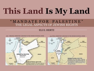 This Land Is My Land
          “MANDATE FOR PALESTINE”
                   THE LEGAL ASPECTS OF JEWISH RIGHTS
                                                         ELI E. HERTZ

    1920 - ORIGINAL TERRITORY ASSIGNED TO THE JEWISH NATIONAL HOME   1922-FINAL TERRITORY ASSIGNED TO THE JEWISH NATIONAL HOME




This Land Is My Land                “MANDATE FOR PALESTINE” THE LEGAL ASPECTS OF JEWISH RIGHTS ELI E. HERTZ
 