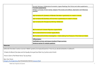  
Socratic Seminars, Collaborative Annotation, Jigsaw Readings, Non-fiction and video supplements,  
Formative assessments: 
Written summaries of short stories, analysis of the stories and artifacts, observation and inferences 
practice.  
 
L&L Formative #1 (Summary of Blonde Cherokee + question(s) on creator’s choice) 
 
L&L Formative #2 (Summary of Drum Kiss + question(s) on creator’s choice) 
 
L&L Formative #3: Perspective Writing + Reflection  
 
 
 
 
I&S Formative #1 (Human Migration Jigsaw Work) 
 
I&S Formative #2 (First Contact Jigsaw Work) 
 
I&S Formative #3 (Artifact Investigation + Claim making from Museum of the American Indian) 
 
Differentiation:  
Scaffolded summary techniques including 5 finger summary 
Sentence starters for analysis questions: 
Resources 
Salinan & Cherokee Creation stories? / Belief systems (Conceptual Question: How do you decide what/who to believe?)  
 
“A Real-Life Blond Cherokee and His Equally Annoyed Soul Mate” by Cynthia Leitich Smith 
 
“How to Get to The Planet Venus” by Joy Harjo 
 
Non-Text Texts: 
Danger of a Single Story​ ​by Chimamanda Adichie (​Lesson Plan​)  
Middle Years Programme Unit planner 7
 