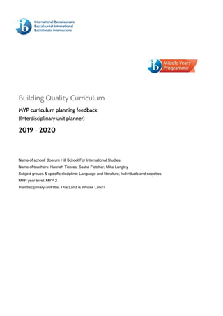  
 
 
Building Quality Curriculum 
MYP curriculum planning feedback  
(Interdisciplinary unit planner) 
2019 - 2020 
 
Name of school: Boerum Hill School For International Studies
Name of teachers: Hannah Ticoras, Sasha Fletcher, Mike Langley
Subject groups & specific discipline: Language and literature; Individuals and societies
MYP year level: MYP 2
Interdisciplinary unit title: This Land is Whose Land?
 