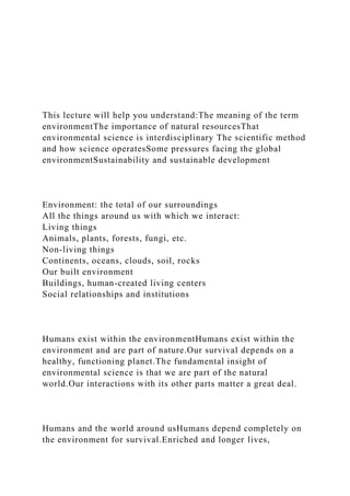 This lecture will help you understand:The meaning of the term
environmentThe importance of natural resourcesThat
environmental science is interdisciplinary The scientific method
and how science operatesSome pressures facing the global
environmentSustainability and sustainable development
Environment: the total of our surroundings
All the things around us with which we interact:
Living things
Animals, plants, forests, fungi, etc.
Non-living things
Continents, oceans, clouds, soil, rocks
Our built environment
Buildings, human-created living centers
Social relationships and institutions
Humans exist within the environmentHumans exist within the
environment and are part of nature.Our survival depends on a
healthy, functioning planet.The fundamental insight of
environmental science is that we are part of the natural
world.Our interactions with its other parts matter a great deal.
Humans and the world around usHumans depend completely on
the environment for survival.Enriched and longer lives,
 