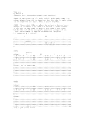 This Love
by Maroon 5
tabbed by Eric (fookwanfoo@hotmail.com) Questions?
There are two guitars in this song. Guitar1 plays that funky riff,
guitar2 plays along with the bassline. When the tabs for each guitar
are not separated by a space, they're played together.
FILLS - These quick fills are played by guitar1 in between chord
changes in the verse. I put them here because it looks crowded
in the tab. The tab shows you when to play them in the intro,
but for the rest of the song you'll just have to figure it out.
I don't think there's a regular pattern--just improvise.
h = hammer-on, p = pull-off,
I II
e|-----------------------------------------------------------------
B|-----------------------------------------------------------------
G|------------8h10p8-----------------------------------------------
D|----------10------10---------------10-10-10-10-------------------
A|-----------------------------------(palm-muted)------------------
E|-----------------------------------------------------------------
INTRO
(fills!)
Guitar1: I II I
e|-7-7-X7--7-------8-8-X8--8-------8-8-X8--8-------7-7-X7--7-------
B|-6-6-X6--6-------8-8-X8--8-------9-9-X9--9-------6-6-X6--6-------
G|-7-7-X7--7-------8-8-X8--8-------8-8-X8--8-------7-7-X7--7-------
D|-----------------------------------------------------------------
A|-----------------------------------------------------------------
E|-----------------------------------------------------------------
Guitar2, at the same time
e|-----------------------------------------------------------------
B|-----------------------------------------------------------------
G|-----------------------------------------------------------------
D|-----------------------------------------------------------------
A|-----------------------------------------------------------------
E|-----------------------------------------------------------4---6-
VERSE
Guitar1:
e|-7-7-X7--7-------8-8-X8--8-------8-8-X8--8-------7-7-X7--7-------
B|-6-6-X6--6-------8-8-X8--8-------9-9-X9--9-------6-6-X6--6-------
G|-7-7-X7--7-------8-8-X8--8-------8-8-X8--8-------7-7-X7--7-------
D|-----------------------------------------------------------------
A|-----------------------------------------------------------------
E|-----------------------------------------------------------------
Guitar2:
e|-----------------------------------------------------------------
B|-----------------------------------------------------------------
G|-----------------------------------------------------------------
D|-----------------------------------------------------------------
A|---------------------------10--9-8---------8---6-5---------------
E|-7---------7--10-8----------------------------------------(4---6)*
*not played before chorus
 