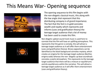 This Means War- Opening sequence
The opening sequence to this film begins with
the non-diegetic classical music, this along with
the low angle shot represent that this
distributing company is of grand importance.
The fact that the font is in gold connotes
wealth and royalty which represents and
informs (uses and gratification theory) the
teenage target audience that a lot of money
has been used to create this film.
Non diegetic upbeat sound track music is used here to
connote that the film will have an uplifting atmosphere. This
represents that the genre is comedy, this will attract a
teenage target audience as it will offer them entertainment
(uses and gratification theory). Binary oppositions can be
identified as the black background connotes mystery, which
creates an enigma for the teenage target audience (Barthes
enigma code) whereas the non- diegetic up beat soundtrack
connotes a joyful atmosphere. This represents to the teenage
target audience that there will be a mixture or equilibriums
and dis-equilibriums within the narrative. This will attract a
teenage target audience as it will offer them entertainment
(uses and gratification theory).
 