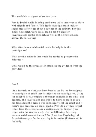 This module’s assignment has two parts.
Part 1: Social media is being used more today than ever to share
with friends and family. This leads investigators to look to
social media for clues about a subject or the activity. For this
module, research ways social media can be used for
investigations on the criminal, as well as the civil side, and
answer the following:
What situations would social media be helpful in the
investigation?
What are the methods that would be needed to preserve the
evidence?
What would be the process for obtaining the evidence from the
provider?
Part 2:
As a forensic analyst, you have been asked by the investigator
to investigate an email that is subject to an investigation. Using
the attached files, complete a thorough analysis of the email and
headers. The investigator also wants to know as much as you
can find about the person who supposedly sent the email and if
there’s any presence on social media. Provide a written formal
report from the scenario and questions above. Support your
report with the sources used. Use the following for citing
sources and document it uses APA (American Psychological
Association) style for the sourcing information (References) in
the body.
 