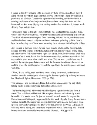 I stared at the sky, noticing little specks in my ﬁeld of vision and how they’d
jump when I moved my eyes and then slowly settle when I held my sight on a
particular bit of cloud. There was a gentle wind blowing, and I could hear it
rustling the leaves of the huge old maple tree about thirty feet from me; the
hammock rocked very slightly, a soothing motion that made the sky seem to tilt
slightly from side to side.
Turning my head to the left, I noticed that I was ten feet from a stand of pink,
white, and yellow hollyhocks, covered with blossoms and standing ﬁve feet tall.
The thick white stamens erupted from the waxy, colored petals, and honeybees
and bumblebees moved lazily from ﬂower to ﬂower gathering pollen. I could
hear them buzzing, as if they were humming their pleasure in ﬁnding the pollen.
As I looked at the way colors ﬂowed from pink to white on the ﬂower petals,
noticed how the sounds of birds had changed with the movement of my head,
felt the sun now full-warm on the right side of my face, I was washed over with
a sense of total Now. I saw that the ﬂowers were alive, the bees were alive, the
tree and the birds were alive, and I was alive. The air was crystal clear, and I
noticed the empty space between me and the ﬂowers, the distance between me
and the grass, the next house over, and the tree. Even the empty spaces vibrated
with life.
“Wow,” I said softly, then heard the sound of my own voice, and that was
another miracle, amazing me all over again. It was a perfectly ordinary moment,
but ﬁlled with Spirit (Hartmann, 2000, p. 254).
The Irish poet and mystic A.E. Russell describes an encounter he had while
taking walks in the countryside during his adolescence:
The tinted air glowed before me with intelligible signiﬁcance like a face, a
voice. The visible world became like a tapestry blown and stirred by winds
behind it. If it would raise for just an instant I knew I would be in paradise.
Every form on that tapestry appeared to be the work of gods. Every ﬂower was a
word, a thought. The grass was speech; the trees were speech; the waters were
speech; the winds were speech. They were the Army of the Voice ... I listened
with my whole being, and then these apparitions would fade away and I would
be the mean and miserable boy once more (Russell, 1918, pp. 4-5).
 