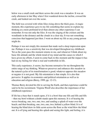 below was a small creek and there across the creek was a meadow. It was an
early afternoon in late May when I ﬁrst wandered down the incline, crossed the
creek, and looked out over the scene.
The ﬁeld was covered with white lilies rising above the thick grass. A magic
moment, this experience gave to my life something that seems to explain my
thinking at a more profound level than almost any other experience I can
remember. It was not only the lilies. It was the singing of the crickets and the
woodlands in the distance and the clouds in a clear sky. It was not something
conscious that happened just then. I went on about my life as any young person
might do.
Perhaps it was not simply this moment that made such a deep impression upon
me. Perhaps it was a sensitivity that was developed throughout my childhood.
Yet as the years pass this moment returns to me, and whenever I think about my
basic life attitude and the whole trend of my mind and the causes to which I
have given my efforts, I seem to come back to this moment and the impact it has
had on my feeling for what is real and worthwhile in life.
This early experience, it seems, has become normative for me throughout the
entire range of my thinking. Whatever preserves and enhances this meadow in
the natural cycles of its transformation is good; whatever opposes this meadow
or negates it is not good. My life orientation is that simple. It is also that
pervasive. It applies in economics and political orientation as well as in
education and religion (Berry, 1999, pp. 12-13).
Thomas Berry devoted his life to serving the Earth, and that experience could be
said to be his recruitment. Virginia Woolf also describes the importance of her
childhood experience:
If life has a base that it stands upon, if it is a bowl that one ﬁlls and ﬁlls and ﬁlls
– then my bowl without a doubt stands upon this memory. It is of hearing the
waves breaking, one, two, one, two, and sending a splash of water over the
beach; and then breaking, one, two, one, two, behind a yellow blind. It is of
hearing the blind draw its little acorn across the ﬂoor as the wind blew the blind
out. It is of lying and hearing this splash and seeing this light, and feeling, it is
 