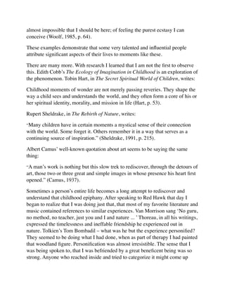 almost impossible that I should be here; of feeling the purest ecstasy I can
conceive (Woolf, 1985, p. 64).
These examples demonstrate that some very talented and inﬂuential people
attribute signiﬁcant aspects of their lives to moments like these.
There are many more. With research I learned that I am not the ﬁrst to observe
this. Edith Cobb’s The Ecology of Imagination in Childhood is an exploration of
the phenomenon. Tobin Hart, in The Secret Spiritual World of Children, writes:
Childhood moments of wonder are not merely passing reveries. They shape the
way a child sees and understands the world, and they often form a core of his or
her spiritual identity, morality, and mission in life (Hart, p. 53).
Rupert Sheldrake, in The Rebirth of Nature, writes:
“Many children have in certain moments a mystical sense of their connection
with the world. Some forget it. Others remember it in a way that serves as a
continuing source of inspiration.” (Sheldrake, 1991, p. 215).
Albert Camus’ well-known quotation about art seems to be saying the same
thing:
“A man’s work is nothing but this slow trek to rediscover, through the detours of
art, those two or three great and simple images in whose presence his heart ﬁrst
opened.” (Camus, 1937).
Sometimes a person’s entire life becomes a long attempt to rediscover and
understand that childhood epiphany. After speaking to Red Hawk that day I
began to realize that I was doing just that, that most of my favorite literature and
music contained references to similar experiences. Van Morrison sang ‘No guru,
no method, no teacher, just you and I and nature ... ’ Thoreau, in all his writings,
expressed the timelessness and ineffable friendship he experienced out in
nature. Tolkien’s Tom Bombadil – what was he but the experience personiﬁed?
They seemed to be doing what I had done, when as part of therapy I had painted
that woodland ﬁgure. Personiﬁcation was almost irresistible. The sense that I
was being spoken to, that I was befriended by a great beneﬁcent being was so
strong. Anyone who reached inside and tried to categorize it might come up
 