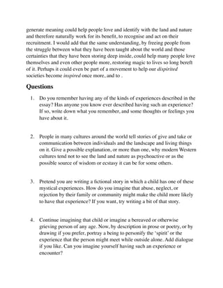 generate meaning could help people love and identify with the land and nature
and therefore naturally work for its beneﬁt, to recognise and act on their
recruitment. I would add that the same understanding, by freeing people from
the struggle between what they have been taught about the world and those
certainties that they have been storing deep inside, could help many people love
themselves and even other people more, restoring magic to lives so long bereft
of it. Perhaps it could even be part of a movement to help our dispirited
societies become inspired once more, and to .
Questions
1. Do you remember having any of the kinds of experiences described in the
essay? Has anyone you know ever described having such an experience?
If so, write down what you remember, and some thoughts or feelings you
have about it.  
2. People in many cultures around the world tell stories of give and take or
communication between individuals and the landscape and living things
on it. Give a possible explanation, or more than one, why modern Western
cultures tend not to see the land and nature as psychoactive or as the
possible source of wisdom or ecstasy it can be for some others.  
3. Pretend you are writing a ﬁctional story in which a child has one of these
mystical experiences. How do you imagine that abuse, neglect, or
rejection by their family or community might make the child more likely
to have that experience? If you want, try writing a bit of that story.  
4. Continue imagining that child or imagine a bereaved or otherwise
grieving person of any age. Now, by description in prose or poetry, or by
drawing if you prefer, portray a being to personify the ‘spirit’ or the
experience that the person might meet while outside alone. Add dialogue
if you like. Can you imagine yourself having such an experience or
encounter?  
 
