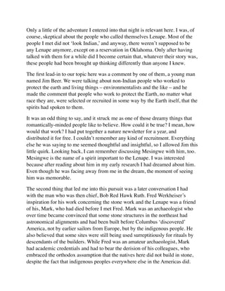 Only a little of the adventure I entered into that night is relevant here. I was, of
course, skeptical about the people who called themselves Lenape. Most of the
people I met did not ‘look Indian,’ and anyway, there weren’t supposed to be
any Lenape anymore, except on a reservation in Oklahoma. Only after having
talked with them for a while did I become certain that, whatever their story was,
these people had been brought up thinking differently than anyone I knew.
The ﬁrst lead-in to our topic here was a comment by one of them, a young man
named Jim Beer. We were talking about non-Indian people who worked to
protect the earth and living things – environmentalists and the like – and he
made the comment that people who work to protect the Earth, no matter what
race they are, were selected or recruited in some way by the Earth itself, that the
spirits had spoken to them.
It was an odd thing to say, and it struck me as one of those dreamy things that
romantically-minded people like to believe. How could it be true? I mean, how
would that work? I had put together a nature newsletter for a year, and
distributed it for free. I couldn’t remember any kind of recruitment. Everything
else he was saying to me seemed thoughtful and insightful, so I allowed Jim this
little quirk. Looking back, I can remember discussing Mesingwe with him, too.
Mesingwe is the name of a spirit important to the Lenape. I was interested
because after reading about him in my early research I had dreamed about him.
Even though he was facing away from me in the dream, the moment of seeing
him was memorable.
The second thing that led me into this pursuit was a later conversation I had
with the man who was then chief, Bob Red Hawk Ruth. Fred Werkheiser’s
inspiration for his work concerning the stone work and the Lenape was a friend
of his, Mark, who had died before I met Fred. Mark was an archaeologist who
over time became convinced that some stone structures in the northeast had
astronomical alignments and had been built before Columbus ‘discovered’
America, not by earlier sailors from Europe, but by the indigenous people. He
also believed that some sites were still being used surreptitiously for rituals by
descendants of the builders. While Fred was an amateur archaeologist, Mark
had academic credentials and had to bear the derision of his colleagues, who
embraced the orthodox assumption that the natives here did not build in stone,
despite the fact that indigenous peoples everywhere else in the Americas did.
 
