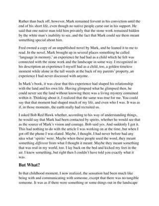 Rather than back off, however, Mark remained fervent in his conviction until the
end of his short life, even though no native people came out in his support. He
said that one native man told him privately that the stone work remained hidden
by the white man’s inability to see, and the fact that Mark could see them meant
something special about him.
Fred owned a copy of an unpublished novel by Mark, and he loaned it to me to
read. In the novel, Mark brought up in several places something he called
‘language in memory,’ an experience he had had as a child which he felt was
connected with the stone work and the landscape in some way. I recognized in
his description an experience I myself had as a child, too, a golden timeless
moment while alone in the tall weeds at the back of my parents’ property, an
experience I had never discussed with anyone.
In Mark’s book, it was clear that this experience had shaped his relationship
with the land and his own life. Having glimpsed what he glimpsed then, he
could never see the land without knowing there was a living mystery contained
within it. Thinking about it, I realized that the same was true for me. You could
say that that moment had shaped much of my life, and even who I was. It was as
if, in those moments, the earth really had recruited us.
I asked Bob Red Hawk whether, according to his way of understanding things,
he would say that Mark had been contacted by spirits, whether he would see that
as the source of Mark’s vision and courage. Bob said yes. And suddenly I got it.
This had nothing to do with the article I was working on at the time, but when I
got off the phone I was elated. Maybe, I thought, I had never before had any
idea what ‘spirits’ were. Maybe when these people used the word, they meant
something different from what I thought it meant. Maybe they meant something
that was real in my world, too. I lay back on the bed and kicked my feet in the
air. I knew something, but right then I couldn’t have told you exactly what it
was.
But What?
In that childhood moment, I now realized, the sensation had been much like
being with and communicating with someone, except that there was no tangible
someone. It was as if there were something or some things out in the landscape
 