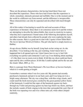 These are the primary characteristics, but having listed them I have not
described the experience. Those who have had it know that the experience is
whole, immediate, intensely personal and ineffable. One is in the moment and in
the world in a different way from normal, and the difference is inexpressible.
These characteristics can only be separated and described with much thought
later.
All of this makes it fascinating to search for and read accounts of these
experiences in literature. Since there is no consensus name for it and the writers
are attempting to describe the indescribable, they resort to creativity to express
what they have experienced. I found some of the following descriptions myself,
and others had already been collected by people who were exploring the topic
for other reasons. Here is a good one to start with. I quote it from Tobin Hart’s
The Secret Spiritual World of Children. The girl who had it is simply known as
Debbie:
At age eleven, Debbie was by herself, lying back on her swing set. As she
described, ‘I was looking at the sky, just watching. I don’t know how it
happened but it all opened up to me. I don’t know how to say it, but I felt
everything was perfect and connected. I can’t say I was thinking about anything
– it’s like there was no room even to think. It felt like my chest could just burst
open and ﬂy into a million pieces. It felt like I could explode and be the sun and
the clouds’ (Hart, 2003, p. 11).
Here is a passage from Thom Hartmann’s The Last Hours of Ancient Sunlight,
which it is worth quoting at length:
I remember a summer when I was ﬁve years old. My parents had recently
purchased a hammock and put it in our back yard, and I was lying on it on a
bright sunny afternoon. The sky was a deep blue, with thin wispy clouds, and I
could smell the fresh-mowed grass crushed by the green-painted yellow frame
of the hammock. I could feel the ropes of the hammock against my back,
through my T-shirt and pressing against my bare legs below my shorts, and hear
the melodic sounds of birds singing in the trees that surrounded the yard. One of
the birds was repeating over and over a three note call, while others chirped
randomly.
 