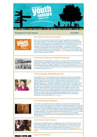This Month at Youth Venture                                                                     April 2010 

                                Stay Informed, Inspired, and Involved

                                Hello to all of you dedicated Ashoka's Youth Venture® supporters and stakeholders!
                                You're now looking at our very first monthly newsletter. We hope that you enjoy hearing
                                about all the exciting new Youth Venture developments that are taking place in the US -
                                and we'll occasionally highlight our international work too.  We also want to fill you in on 
                                easy ways you can continue to support and engage in our mission of creating an
                                "everyone a changemaker" world.  We value all of your continued support and consider 
                                you an important part of the Youth Venture family.  Feel free to share this newsletter with
                                those you think might be interested and please e-mail us if you have any questions about
                                specific initiatives or getting involved!



                                Youth Venture Featured on Starbucks' Homepage

                                We partnered with GOOD Magazine to produce a 3-minute video that describes the work
                                Youth Venture does worldwide through the example of Alex Lek and his Venture team
                                Blockrockers in Seattle.  These young people use the art of break-dancing to raise money
                                and awareness for Invisible Children in Uganda.  The video has been featured on Starbuck
                                Homepage (click 2nd thumbnail image) for the past six weeks and you can also check out
                                the impressive Venture story here.



                                YV Team Spotlight: SIRUM (Stanford, CA)

                                Many health clinics in the United States rely on donations of medicine and supplies to
                                provide patient care. Current donation practices are inefficient and force clinics to rely on
                                personal networks. The result: delays in treating patients and over $6 billion worth of
                                medial supplies wasted, every year. In response, Losmeiya, along with her peers at
                                Stanford created SIRUM; a website that efficiently connects donors to free clinics. Much
                                like eBay, SIRUM allows free clinics and donors to quickly register on the website and
                                input requests. The software then recommends matches to donors in real-time and, once
                                approved, allows both parties to track the progress of the donation from door to door.
                                Losmeiya and her team are working closely with a Youth Venture mentor to scale up
                                SIRUM. They hope that one day SIRUM will be the hub where donors and clinics across
                                the US can connect. Their mentor is helping them realize this dream. Do you have
                                connections with the healthcare field that could help SIRUM? Are you interested in
                                mentoring a Youth Venture team? If so, contact us.



                                Connecting Change Competition

                                The internet is a powerful tool that has enabled us to connect with individuals from all
                                across the world at rapid speed. As it continues to permeate every aspect of our lives, its
                                capacity to facilitate changemaking is tremendous. To this end Youth Venture, along with
                                our sponsor, Voices of Broadband, organized a video competition asking Youth Venturers
                                to answer the question "How has broadband and information technology helped your abilit
                                to change the world?"  We recently announced Jack and Jenny Chen of JJ Express as the
                                prize winners and Alex Hadik of Climate Action Club and Dan Casey of Computer
                                Greenhouse as honorable mentions in the Connecting Change Competition. View all the
                                winning entries here.


                                Youth Venture in San Francisco

                                Late last year, we started to work on establishing a new Youth Venture franchise in the
                                San Francisco Bay Area. After many months of preparation, we are launching our first
                                cohort of Youth Venture Teams out of San Francisco this month. To learn more about
                                some of the fantastic teams we're supporting in SF, check out these video clips and
                                interviews. If you would like to get involved with Youth Venture in the Bay area, e-mail Am
                                Wilson.


                                Support Youth Venture
 