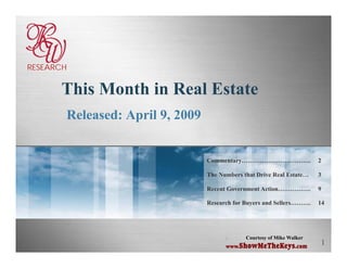 RESEARCH


      This M h i R l E
      Thi Month in Real Estate
       Released: April 9, 2009
                       9


                                 Commentary…………………………….                 2

                                 The Numbers that Drive Real Estate…    3

                                 Recent Government Action…………….         9

                                 Research for Buyers and Sellers……….    14




                                       -      Courtesy of Mike Walker
                                                                        1
                                       www.ShowMeTheKeys.com
 