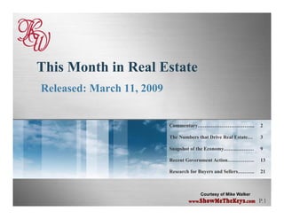 This Month in Real Estate
Released: March 11, 2009


                           Commentary…………………………….                 2

                           The Numbers that Drive Real Estate…    3

                           Snapshot of the Economy………………
                              p                  y                9

                           Recent Government Action…………….         13

                           Research for Buyers and Sellers……….    21



                                        Courtesy of Mike Walker
                                                                  P.1
                                   www.ShowMeTheKeys.com
 