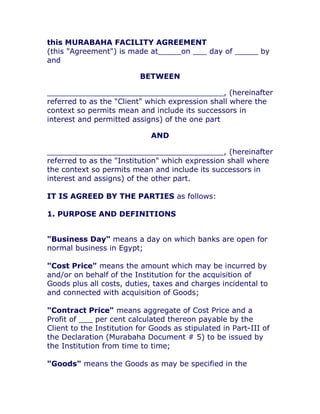 this MURABAHA FACILITY AGREEMENT
(this "Agreement") is made at_____on ___ day of _____ by
and

                          BETWEEN

______________________________________, (hereinafter
referred to as the "Client" which expression shall where the
context so permits mean and include its successors in
interest and permitted assigns) of the one part

                             AND

______________________________________, (hereinafter
referred to as the "Institution" which expression shall where
the context so permits mean and include its successors in
interest and assigns) of the other part.

IT IS AGREED BY THE PARTIES as follows:

1. PURPOSE AND DEFINITIONS


"Business Day" means a day on which banks are open for
normal business in Egypt;

"Cost Price" means the amount which may be incurred by
and/or on behalf of the Institution for the acquisition of
Goods plus all costs, duties, taxes and charges incidental to
and connected with acquisition of Goods;

"Contract Price" means aggregate of Cost Price and a
Profit of ___ per cent calculated thereon payable by the
Client to the Institution for Goods as stipulated in Part-III of
the Declaration (Murabaha Document # 5) to be issued by
the Institution from time to time;

"Goods" means the Goods as may be specified in the
 