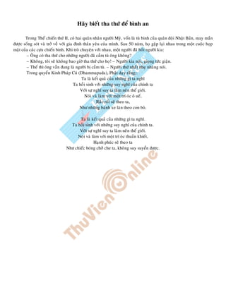 Haõy bieát tha thöù ñeå bình an
Trong Theá chieán thöù II, coù hai quaân nhaân ngöôøi Myõ, voán laø tuø binh cuûa quaân ñoäi Nhaät Baûn, may maén
ñöôïc soáng soùt vaø trôû veà vôùi gia ñình thaân yeâu cuûa mình. Sau 50 naêm, hoï gaëp laïi nhau trong moät cuoäc hoïp
maët cuûa caùc cöïu chieán binh. Khi troø chuyeän vôùi nhau, moät ngöôøi ñaõ hoûi ngöôøi kia:
– OÂng coù tha thöù cho nhöõng ngöôøi ñaõ caàm tuø oâng khoâng?
– Khoâng, toâi seõ khoâng bao giôø tha thöù cho hoï! – Ngöôøi kia noùi, gioïng töùc giaän.
– Theá thì oâng vaãn ñang laø ngöôøi bò caàm tuø. – Ngöôøi thöù nhaát nheï nhaøng noùi.
Trong quyeån Kinh Phaùp Cuù (Dhammapada), Phaät daïy raèng::
Ta laø keát quaû cuûa nhöõng gì ta nghó
Ta hoài sinh vôùi nhöõng suy nghó cuûa chính ta
Vôùi söï nghó suy ta laøm neân theá giôùi.
Noùi vaø laøm vôùi moät trí oùc oâ ueá,
Raéc roái seõ theo ta,
Nhö nhöõng baùnh xe laên theo con boø.
Ta laø keát quaû cuûa nhöõng gì ta nghó.
Ta hoài sinh vôùi nhöõng suy nghó cuûa chính ta.
Vôùi söï nghó suy ta laøm neân theá giôùi.
Noùi vaø laøm vôùi moät trí oùc thuaàn khieát,
Haïnh phuùc seõ theo ta
Nhö chieác boùng chôû che ta, khoâng suy suyeån ñöôïc.
 