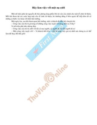 Haõy laøm vieäc vôùi moät nuï cöôøi
Moät nöõ trieäu phuù taät nguyeàn ñaõ haøo phoùng taëng phaàn lôùn taøi saûn cuûa mình cho moät toå chöùc töø thieän.
Moãi khi tham döï caùc cuoäc hoïp maët cuûa toå chöùc töø thieän, baø thöôøng ñöùng ôû beân ngoaøi ñeå tieáp ñoùn taát caû
nhöõng ai böôùc vaøo hoaëc rôøi khoûi hoäi tröôøng.
Moät ngaøy kia, sau khi tham quan hoäi tröôøng, moät vò khaùch ñaõ ñeán hoûi chuyeän baø:
– Coâng vieäc cuûa baø laø gì trong soá nhöõng coâng vieäc tuyeät vôøi ñang dieãn ra ôû ñaây?
Vò nöõ trieäu phuù nheï nhaøng ñaùp:
– Coâng vieäc cuûa toâi laø cöôøi vôùi taát caû moïi ngöôøi, caû ngöôøi ñi vaøo laãn ngöôøi ñi ra!
– Moät coâng vieäc tuyeät vôøi! – Vò khaùch thoát leân. – Ñoù laø coâng vieäc giaù trò nhaát maø chuùng ta coù theå
laøm ñeå thay ñoåi theá giôùi!
 